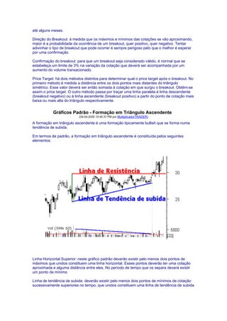 até alguns meses.

Direção do Breakout: à medida que os máximos e mínimos das cotações se vão aproximando,
maior é a probabilidade da ocorrência de um breakout, quer positivo, quer negativo. Tentar
adivinhar o tipo de breakout que pode ocorrer é sempre perigoso pelo que o melhor é esperar
por uma confirmação.

Confirmação do breakout: para que um breakout seja considerado válido, é normal que se
estabeleça um limite de 3% na variação da cotação que deverá ser acompanhada por um
aumento do volume transacionado.

Price Target: há dois métodos distintos para determinar qual o price target após o breakout. No
primeiro método é medida a distância entre os dois pontos mais distantes do triângulo
simétrico. Esse valor deverá ser então somada à cotação em que surgiu o breakout. Obtém-se
assim o price target. O outro método passa por traçar uma linha paralela à linha descendente
(breakout negativo) ou à linha ascendente (breakout positivo) a partir do ponto de cotação mais
baixa ou mais alta do triângulo respectivamente.


            Gráficos Padrão - Formação em Triângulo Ascendente
                           (09-04-2000 10:45:37 PM por MultiplicadorTRADER)

A formação em triângulo ascendente é uma formação tipicamente bullish que se forma numa
tendência de subida.

Em termos de padrão, a formação em triângulo ascendente é constituída pelos seguintes
elementos:




Linha Horizontal Superior: neste gráfico padrão deverão existir pelo menos dois pontos de
máximos que unidos constituem uma linha horizontal. Esses pontos deverão ter uma cotação
aproximada e alguma distância entre eles. No período de tempo que os separa deverá existir
um ponto de mínimo

Linha de tendência de subida: deverão existir pelo menos dois pontos de mínimos de cotação
sucessivamente superiores no tempo, que unidos constituem uma linha de tendência de subida
 