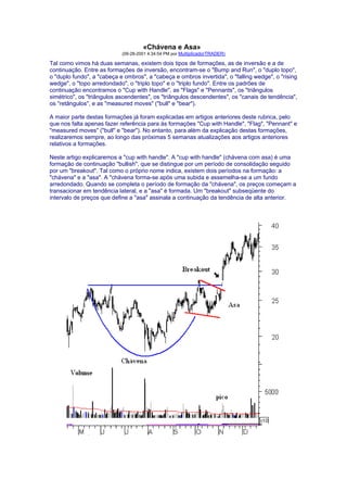 «Chávena e Asa»
                            (09-28-2001 4:34:54 PM por MultiplicadorTRADER)

Tal como vimos há duas semanas, existem dois tipos de formações, as de inversão e a de
continuação. Entre as formações de inversão, encontram-se o "Bump and Run", o "duplo topo",
o "duplo fundo", a "cabeça e ombros", a "cabeça e ombros invertida", o "falling wedge", o "rising
wedge", o "topo arredondado", o "triplo topo" e o "triplo fundo". Entre os padrões de
continuação encontramos o "Cup with Handle", as "Flags" e "Pennants", os "triângulos
simétrico", os "triângulos ascendentes", os "triângulos descendentes", os "canais de tendência",
os "retângulos", e as "measured moves" ("bull" e "bear").

A maior parte destas formações já foram explicadas em artigos anteriores deste rubrica, pelo
que nos falta apenas fazer referência para às formações "Cup with Handle", "Flag", "Pennant" e
"measured moves" ("bull" e "bear"). No entanto, para além da explicação destas formações,
realizaremos sempre, ao longo das próximas 5 semanas atualizações aos artigos anteriores
relativos a formações.

Neste artigo explicaremos a "cup with handle". A "cup with handle" (chávena com asa) é uma
formação de continuação "bullish", que se distingue por um período de consolidação seguido
por um "breakout". Tal como o próprio nome indica, existem dois períodos na formação: a
"chávena" e a "asa". A "chávena forma-se após uma subida e assemelha-se a um fundo
arredondado. Quando se completa o período de formação da "chávena", os preços começam a
transacionar em tendência lateral, e a "asa" é formada. Um "breakout" subseqüente do
intervalo de preços que define a "asa" assinala a continuação da tendência de alta anterior.
 