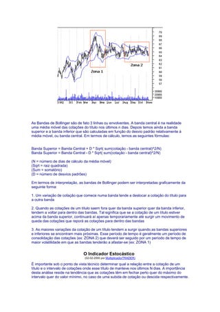 As Bandas de Bollinger são de fato 3 linhas ou envolventes. A banda central é na realidade
uma média móvel das cotações do título nos últimos n dias. Depois temos ainda a banda
superior e a banda inferior que são calculadas em função do desvio padrão relativamente à
média móvel, ou banda central. Em termos de cálculo, temos as seguintes fórmulas:


Banda Superior = Banda Central + D * Sqrt( sum(cotação - banda central)^2/N)
Banda Superior = Banda Central - D * Sqrt( sum(cotação - banda central)^2/N)

(N = número de dias de cálculo da média móvel)
(Sqrt = raiz quadrada)
(Sum = somatório)
(D = número de desvios padrões)

Em termos de interpretação, as bandas de Bollinger podem ser interpretadas graficamente da
seguinte forma:

1. Um variação de cotação que comece numa banda tende a deslocar a cotação do título para
a outra banda

2. Quando as cotações de um título saem fora quer da banda superior quer da banda inferior,
tendem a voltar para dentro das bandas. Tal significa que se a cotação de um título estiver
acima da banda superior, continuará aí apenas temporariamente até surgir um movimento de
queda das cotações que reporá as cotações para dentro das bandas

3. As maiores variações da cotação de um título tendem a surgir quando as bandas superiores
e inferiores se encontram mais próximas. Esse período de tempo é geralmente um período de
consolidação das cotações (ex: ZONA 2) que deverá ser seguido por um período de tempo de
maior volatilidade em que as bandas tenderão a afastar-se (ex: ZONA 1)


                               O Indicador Estocástico
                                (02-02-2000 por MultiplicadorTRADER)

É importante sob o ponto de vista técnico determinar qual a relação entre a cotação de um
título e o intervalo de cotações onde esse título de manteve nos últimos N dias. A importância
desta análise reside na tendência que as cotações têm em fechar perto quer do máximo do
intervalo quer do valor mínimo, no caso de uma subida de cotação ou descida respectivamente.
 