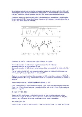 No caso de uma tendência de descida de cotação, o preço tende a bater no limite mínimo do
intervalo para depois inverter a tendência e começar a subir afastando-se do valor mínimo do
intervalo. Raciocínio análogo pode ser feito para uma tendência de subida de cotação.

Em termos gráficos, o indicador estocástico é representado por duas linhas. A linha principal
denomina-se de %KD. A segunda linha que é usualmente impressa a tracejado, denomina-se
%D e é uma média móvel da linha %K.




Em termos de cálculo, o indicador tem quatro variáveis de suporte:

Número de períodos do %K: número de períodos de análise do indicador
Número de períodos de abrandamento do %K:
Número de períodos do %D: número de períodos a utilizar para o cálculo da média móvel do
%K
Tipo de média móvel do %D: este parâmetro define que tipo de média móvel (Exponencial,
simples, triangular ou outra) a utilizar no cálculo do %D

Suponha-se que no período de análise, a cotação do título em análise variou entre MÁXIMO e
MÍNIMO ([MÍNIMO;MÁXIMO]). A fórmula do cálculo do %K para um determinado dia é então a
seguinte:

%K = (cotação de fecho - MÍNIMO)/(MÁXIMO - MÍNIMO) * 100

Como exemplo tome-se como referência um título X que variou nos últimos 10 dias entre os 4
Euros e os 6 Euros. Suponha-se que a cotação de fecho hoje foi de 5 Euros. Então o valor de
%K seria o seguinte:

(5 -4)/(6 - 4) * 100 = 50%

O valor de 50% significa que o valor de fechamento de hoje encontra-se a meio entre o
intervalo de variação do título nos últimos 10 dias que estava situado no intervalo [4;6]. Por
exemplo, se a cotação de fecho hoje fosse de 4.5 Euros, então o %K valeria:

(4.5 - 4)/(6-4) = 0.25%

É fácil perceber da fórmula atrás citada que o %K variará entre os 0% e os 100%. Se valer 0%
 
