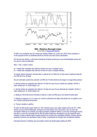 RSI - Relative Strength Index
                                 (02-02-2000 por MultiplicadorTRADER)

O RSI é um oscilador que foi criado por Welles Wilder em Junho de 1978. Este oscilador é
muito popular entre os analistas técnicos devido aos seus bons resultados.

Em termos de cálculo, a fórmula é bastante simples ainda que a sua interpretação possa ser
um pouco mais complicada:

RSI = 100 - (100/(1+U/D))

U = média das cotações dos últimos N dias em que a cotação subiu
D = média das cotações dos últimos N dias em que a cotação desceu

O criador deste indicador recomendou o cálculo de um RSI de 14 dias mas é habitual calcular
um RSI de 9 ou 25 dias.

Se por exemplo quisermos calcular um RSI de 14 dias teremos de seguir os seguintes passos:

a. Somar todas as cotações dos últimos 14 dias em que houve subida da cotação. Dividir o
valor obtido por 14. Está obtido o U

b. Somar todas as cotações dos últimos 14 dias em que houve descida da cotação. Dividir o
valor obtido por 14. Está obtido o D

c. Aplique a fórmula acima indicada e obteve o valor do RSI para uma determinada data

d. Repita os passos a, b e c para um número suficiente de datas até poder ter um gráfico com
um número suficiente de pontos.

e. Trace e analise o gráfico

O valor do RSI pode variar entre 0 e 100. Sempre que o seu valor esteja acima de 70, o RSI
entrou na zona de OverBought. Sempre que caia abaixo dos 30 pontos, caiu na zona de
OverSold. Note-se no entanto que alguns traders preferem definir a zona de overbought acima
dos 80 e a zona de oversold acima dos 20 pelos melhores resultados que daí poderão advir.
Caberá a cada analista definir esses pontos em função dos resultados obtidos. Esses valores
poderão inclusive ser ajustados título a título, novamente em função dos resultados obtidos.

Há basicamente 3 análises que se podem retirar da observação gráfica do RSI:
 
