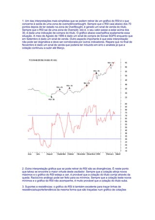 1. Um das interpretações mais simplistas que se podem retirar de um gráfico do RSI é o que
concerne à saída de uma zona de oversold/overbought. Sempre que o RSI caia abaixo dos 70
pontos depois de ter estado na zona de OverBought, é gerado um sinal de venda do título.
Sempre que o RSI sai de uma zona de Oversold, isto é, o seu valor passe a estar acima dos
30, é dada uma indicação de compra do título. O gráfico abaixo exemplifica exatamente essa
situação. A meio de Agosto de 1999 é dado um sinal de compra de Sonae SGPS enquanto que
em Setembro é dado um sinal de venda. Outro aspecto importante é que esta interpretação
não pode ser dogmática e deve ser corroborada por outros indicadores. Repare que no final de
Novembro é dado um sinal de venda que poderia ter induzido em erro o analista já que a
cotação continuou a subir até Março.




2. Outra interpretação gráfica que se pode retirar do RSI são as divergências. É neste ponto
que talvez se encontre a maior virtude deste oscilador. Sempre que a cotação atinja novos
máximos e o gráfico do RSI esteja a cair, é provável que a cotação do título corrija através da
queda. Raciocínio análogo pode ser feito para os mínimos. Sempre que a cotação teste novos
mínimos e o gráfico do RSI não acompanhe, é muito provável que a cotação do título suba.

3. Suportes e resistências: o gráfico do RSI é também excelente para traçar linhas de
resistência/suporte/tendência da mesma forma que são traçadas num gráfico de cotações
 