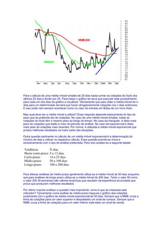 Para o cálculo de uma média móvel simples de 25 dias basta somar as cotações do título dos
últimos 25 dias e dividir por 25. Para traçar o gráfico ter-se-á que executar este procedimento
para cada um dos dias do gráfico a visualizar. Obviamente que para obter a média móvel de n-
dias para um determinado dia terá que haver obrigatoriamente cotações nos n dias anteriores.
E isso pode nem sempre acontecer como no caso de entrada em Bolsa de um novo título.

Mas qual deve ser a média móvel a utilizar? Essa resposta depende basicamente do tipo de
peso que se pretende dar às cotações. No caso de uma média móvel simples, todas as
cotações do título têm o mesmo peso ao longo do tempo. No caso da triangular, é dado mais
peso às cotações que estão a meio do período de análise. No caso da exponencial é dado
mais peso às cotações mais recentes. Por norma, é utilizada a média móvel exponencial que
produz melhores resultados na maior parte das situações.

Outra questão pertinente no cálculo de um média móvel exponencial é a determinação do
número de dias a utilizar no respectivo cálculo. Essa questão prende-se única e
exclusivamente com o tipo de análise pretendida. Para isso analise-se a seguinte tabela:

Tendência            N dias
Muito curto-prazo    5 a 13 dias
Curto-prazo          14 a 25 dias
Médio-prazo          50 a 100 dias
Longo-prazo          100 a 200 dias

Para efetuar análises de médio-prazo geralmente utiliza-se a média móvel de 50 dias enquanto
que para análises de longo prazo utiliza-se a média móvel de 200 dias. Tanto o valor 50 como
o valor 200 39 semanas) são valores empíricos que resultam da experiência acumulada que
prova que produzem melhores resultados.

Por último importa analisar a questão mais importante: como é que se interpreta este
indicador? Tipicamente numa análise de médio-prazo traça-se o gráfico das cotações
juntamente com o gráfico da média móvel exponencial de 50 dias. Sempre que a MME cruze a
linha de cotações para um valor superior é despoletado um sinal de compra. Sempre que a
MME cruze a linha de cotações para um valor inferior está dado um sinal de venda.
 
