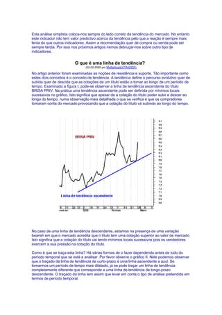 Esta análise simplista coloca-nos sempre do lado correto da tendência do mercado. No entanto
este indicador não tem valor predictivo acerca da tendência pelo que a reação é sempre mais
lenta do que outros indicadores. Assim a recomendação quer de compra ou venda pode ser
sempre tardia. Por isso nos próximos artigos iremos debruçar-nos sobre outro tipo de
indicadores.


                         O que é uma linha de tendência?
                                (02-02-2000 por MultiplicadorTRADER)

No artigo anterior foram examinadas as noções de resistência e suporte. Tão importante como
estes dois conceitos é o conceito de tendência. A tendência define o percurso evolutivo quer de
subida quer de descida que as cotações de um título estão a tomar ao longo de um período de
tempo. Examinado a figura I, pode-se observar a linha de tendência ascendente do título
BRISA PRIV. Na prática uma tendência ascendente pode ser definida por mínimos locais
sucessivos no gráfico. Isto significa que apesar de a cotação do título poder subir e descer ao
longo do tempo, numa observação mais detalhada o que se verifica é que os compradores
tomaram conta do mercado provocando que a cotação do título vá subindo ao longo do tempo.




No caso de uma linha de tendência descendente, estamos na presença de uma variação
bearish em que o mercado acredita que o título tem uma cotação superior ao valor de mercado.
Isto significa que a cotação do título vai tendo mínimos locais sucessivos pois os vendedores
exercem a sua pressão na cotação do título.

Como é que se traça esta linha? Há várias formas de o fazer dependendo antes de tudo do
período temporal que se está a analisar. Por favor observe o gráfico II. Nele podemos observar
que o traçado da linha de tendência de curto-prazo é uma linha ascendente a azul. Se
tomarmos um período de tempo mais dilatado, já se pode traçar um linha de tendência
completamente diferente que corresponde a uma linha de tendência de longo-prazo
descendente. O traçado da linha tem assim que levar em conta o tipo de análise pretendida em
termos de período temporal.
 