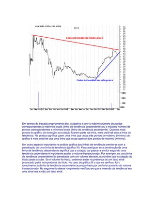 Em termos do traçado propriamente dito, o objetivo é unir o máximo número de pontos
correspondentes a máximos locais (linha de tendência descendente) ou o máximo número de
pontos correspondentes a mínimos locais (linha de tendência ascendente). Quantos mais
pontos do gráfico da evolução da cotação fizerem parte da linha, mais credível será a linha de
tendência. Na prática significa quem uma linha que cruza três pontos de máximo (mínimo) do
gráfico é mais credível que uma linha que cruza apenas dois pontos de máximo (mínimo).

Um outro aspecto importante na análise gráfica das linhas de tendência prende-se com a
penetração de uma linha de tendência (gráfico III). Para averiguar se a penetração de uma
linha de tendência descendente significa que a cotação vai passar a evoluir segundo uma
tendência ascendente é importante avaliar o volume transacionado. Por exemplo, se uma linha
de tendência descendente for penetrada com um volume elevado, é provável que a cotação do
título passe a subir. Se o volume for fraco, podemos estar na presença de um falso sinal
provocado pelos compradores do título. No caso do gráfico III o que se verificou foi o
rompimento da linha de tendência ascendente acompanhado por um forte aumento do volume
transacionado. No seguimento desse rompimento verificou-se que a inversão da tendência era
uma sinal real e não um falso sinal.
 