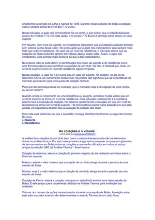 Analisemos o período de Julho a Agosto de 1998. Durante essas sessões de Bolsa a cotação
esteve sempre acima do nível dos 7.72 euros.

Nessa situação, a ação dos compradores fez-se sentir, o que evitou, que a cotação baixasse
abaixo do nível de 7.72. Por esta razão, o nível dos 7.72 Euros é definido como sendo um valor
suporte.

Em resumo, num nível de suporte, os investidores presumem que as cotações evoluem sempre
com valores acima desse valor. Isto pressupõe que a ação dos compradores será sempre mais
forte que a dos investidores. No caso de um nível de resistência, o mercado estima que as
cotações do título evoluirão sempre em valores abaixo desse valor. Assim, a ação dos
vendedores, será sempre mais decisiva do que a dos compradores.

No entanto, não se pode definir a identificação dos níveis de suporte e de resistência como
uma fórmula mágica para identificar a evolução de um título. De fato, é habitual que, tanto um
nível de suporte como um nível de resistência sejam rompidos.

Nessa situação, o valor de 7.72 Euros era um valor de suporte. No entanto, no dia 30 de
Setembro houve um rompimento desse nível. Na pratica isto significou que as expectativas do
mercado apontavam para uma queda da cotação do título.

Para que isto aconteça basta por exemplo, que o mercado reaja à divulgação de uma notícia
ou de um rumor!!!

Quando ocorre o rompimento de uma resistência ou suporte, acontece muitas vezes que um
nível de suporte se torna um nível de resistência. Essa situação corresponde à expectativa
bearish face à evolução de cotação. No extremo oposto temos a situação em que um nível de
resistência se torna num nível de suporte. Tal circunstância ocorre numa situação em que está
gerada um expectativa Bullish face à evolução da cotação dos título.

Com esta aula pretendeu-se que o investidor consiga identificar facilmente os seguintes termos
técnicos:
a) Suporte
b) Resistência


                               As cotações e o volume
                                (02-02-2000 por MultiplicadorTRADER)

A análise das cotações de um título bem como o volume transacionado são os elementos
chave na análise técnica. Por isso neste primeiro artigo iremos escrever um pequeno glossário
de termos usados em Bolsa sobre as cotações e que serão utilizados em todos os outros
artigos da secção “ABC da Análise Técnica”. Assim temos:

Cotação de Abertura: esta é a cotação do primeiro negócio do dia realizado em Bolsa sobre o
título em questão

Máximo: este é o valor máximo que a cotação de um título atinge durante o período de uma
sessão de Bolsa

Mínimo: este é o valor máximo que a cotação de um título atinge durante o período de uma
sessão de Bolsa

Cotação de Fecho: esta é a cotação com que um dado título termina uma dada sessão de
Bolsa. É este preço que é usualmente utilizado na Análise Técnica para avaliação das
cotações

Volume: é o número de ações transacionados durante uma sessão de Bolsa. A relação entre
este valor e o valor anterior são determinantes no estudo Técnico de um dado título
 