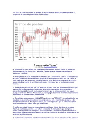 um título ao longo do período de análise. Se a cotação sobe, então são desenhados os Xs
cinzentos. Se caem são desenhados Xs vermelhos.




                             O que é a análise Técnica?
                                (02-02-2000 por MultiplicadorTRADER)

A Análise Técnica é a análise das cotações históricas tendo em vista prever as evoluções
futuras das cotações de um título. A Análise Técnica parte de diversas premissas que
passamos a analisar:

a. A cotação de um título desconta tudo: Charles Dow é considerado o pai da Análise Técnica.
Por essa razão, muitas das teorias da análise técnica assentam na teoria de Dow. Talvez a
mais importante seja a de que o mercado desconta tudo. Na prática, um analista técnico crê
que a cotação presente de um título reflete toda a informação que se conhece acerca do
mesmo.

b. As variações das cotações não são aleatórias: a maior parte dos analistas técnicos crê que
as cotações evoluem segundo tendências. No entanto, os analistas técnicos também
concordam que podem existir períodos de tempo em que as cotações podem não seguir
qualquer tendência definida. Ainda assim, a preocupação do analista é identificar corretamente
a tendência de forma a investir corretamente.

c. O analista preocupa-se com «QUANTO?» e não com o «PORQUÊ?»: o analista técnico não
estuda a envolvente fundamental de uma empresa mas sim o histórico das cotações e da
tendência das mesmas. A sua preocupação não é saber porque é que as cotações subiram
mas sim identificar a subida antes que esta ocorra.

A análise técnica parte de uma perspectiva generalista até chegar à análise da empresa.
Assim, o analista deve iniciar o seu estudo pelo sector de mercado em que a empresa se
insere para depois estudar a empresa propriamente dita. A análise deve partir da análise de
longo prazo para depois analisar a evolução de curto prazo quer do sector de atividade quer da
empresa propriamente dita.

O analista tem basicamente uma ferramenta de análise que são os gráficos quer das cotações
 