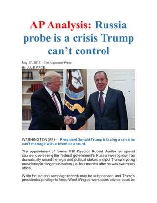 AP Analysis: Russia
probe is a crisis Trump
can’t control
May 17, 2017. –The Associated Press
By JULIE PACE
WASHINGTON(AP) — PresidentDonald Trump is facing a crisis he
can’t manage with a tweet or a taunt.
The appointment of former FBI Director Robert Mueller as special
counsel overseeing the federal government’s Russia investigation has
dramatically raised the legal and political stakes and put Trump’s young
presidencyindangerous waters just fourmonths after he was sworn into
office.
White House and campaign records may be subpoenaed,and Trump’s
presidential privilege to keep WestWing conversations private could be
 