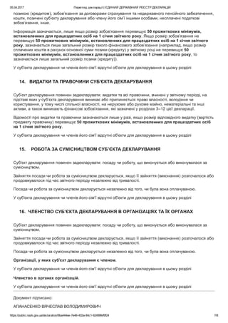 05.04.2017 Перегляд декларації | ЄДИНИЙ ДЕРЖАВНИЙ РЕЄСТР ДЕКЛАРАЦІЙ
https://public.nazk.gov.ua/declaration/9ba444ee­7e46­402a­84c1­62499fef9f24 7/8
позикою (кредитом), зобов’язання за договорами страхування та недержавного пенсійного забезпечення,
кошти, позичені суб’єкту декларування або члену його сім’ї іншими особами, несплачені податкові
зобов’язання, інше.
Інформація зазначається, лише якщо розмір зобов’язання перевищує 50 прожиткових мінімумів,
встановленних для працездатних осіб на 1 січня звітного року. Якщо розмір зобов’язання не
перевищує 50 прожиткових мінімумів, встановленних для працездатних осіб на 1 січня звітного
року, зазначається лише загальний розмір такого фінансового зобов’язання (наприклад, якщо розмір
сплачених коштів в рахунок основної суми позики (кредиту) у звітному році не перевищує 50
прожиткових мінімумів, встановленних для працездатних осіб на 1 січня звітного року, то
зазначається лише загальний розмір позики (кредиту)).
У суб'єкта декларування чи членів його сім'ї відсутні об'єкти для декларування в цьому розділі
14.   ВИДАТКИ ТА ПРАВОЧИНИ СУБ'ЄКТА ДЕКЛАРУВАННЯ
Суб’єкт декларування повинен задекларувати: видатки та всі правочини, вчинені у звітному періоді, на
підставі яких у суб’єкта декларування виникає або припиняється право власності, володіння чи
користування, у тому числі спільної власності, на нерухоме або рухоме майно, нематеріальні та інші
активи, а також виникають фінансові зобов’язання, які зазначені у розділах 3–12 цієї декларації.
Відомості про видатки та правочини зазначаються лише у разі, якщо розмір відповідного видатку (вартість
предмету правочину) перевищує 50 прожиткових мінімумів, встановленних для працездатних осіб
на 1 січня звітного року.
У суб'єкта декларування чи членів його сім'ї відсутні об'єкти для декларування в цьому розділі
15.    РОБОТА ЗА СУМІСНИЦТВОМ СУБ’ЄКТА ДЕКЛАРУВАННЯ
Суб’єкт декларування повинен задекларувати: посаду чи роботу, що виконується або виконувалася за
сумісництвом.
Зайняття посади чи робота за сумісництвом декларується, якщо її зайняття (виконання) розпочалося або
продовжувалося під час звітного періоду незалежно від тривалості.
Посада чи робота за сумісництвом декларується незалежно від того, чи була вона оплачуваною.
У суб'єкта декларування чи членів його сім'ї відсутні об'єкти для декларування в цьому розділі
16.  ЧЛЕНСТВО СУБ’ЄКТА ДЕКЛАРУВАННЯ В ОРГАНІЗАЦІЯХ ТА ЇХ ОРГАНАХ
Суб’єкт декларування повинен задекларувати: посаду чи роботу, що виконується або виконувалася за
сумісництвом.
Зайняття посади чи робота за сумісництвом декларується, якщо її зайняття (виконання) розпочалося або
продовжувалося під час звітного періоду незалежно від тривалості.
Посада чи робота за сумісництвом декларується незалежно від того, чи була вона оплачуваною.
Організації, у яких суб'єкт декларування є членом.
У суб'єкта декларування чи членів його сім'ї відсутні об'єкти для декларування в цьому розділі
 
Членство в органах організацій.
У суб'єкта декларування чи членів його сім'ї відсутні об'єкти для декларування в цьому розділі
Документ підписано:
АПАНАСЕНКО ВЯЧЕСЛАВ ВОЛОДИМИРОВИЧ
 