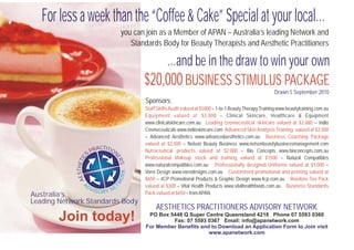 For less a week than the “Coffee & Cake” Special at your local…
                                       you can join as a Member of APAN – Australia’s leading Network and
                                          Standards Body for Beauty Therapists and Aesthetic Practitioners

                                                  …and be in the draw to win your own
                                              $20,000 BUSINESS STIMULUS PACKAGE
                                                                                                               Drawn 5 September 2010
                                              Sponsors:
                                              Staff Skills Audit valued at $5000 – 1-to-1 Beauty Therapy Training www.beautytraining.com.au
                                              Equipment valued at $3,800 – Clinical Skincare, Healthcare & Equipment
                                              www.clinicalskincare.com.au Leading cosmeceutical skincare valued at $2,680 – Indio
                                              Cosmeceuticals www.indioskincare.com Advanced Skin Analysis Training valued at $2,500
                                              – Advanced Aesthetics www.advancedaesthetics.com.au Business Coaching Package
                                              valued at $2,500 – Nelson Beauty Business www.nelsonbeautybusinessmanagement.com
                               CTI
                            PRA TION          Nutraceutical products valued at $2,000 – Bio Concepts www.bioconcepts.com.au
                        S
                                              Professional Makeup stock and training valued at $1500 – Natural Compatibles
                    C




                                   ER
              STHETI




                                     S




                                              www.naturalcompatibles.com.au Professionally designed Uniforms valued at $1,000 –
                                       ORK




                                              Vorei Design www.voreidesigns.com.au Customised promotional and printing valued at
            AE




                                              $650 – 4CP Promotional Products & Graphic Design www.4cp.com.au Rooibos Tea Pack
                                  TW




                  A                           valued at $300 – Vital Health Products www,vitalhealthfoods.com.au Business Standards
                        DV
                   O RY      IS   NE
Australia’s                                   Pack valued at $650 – from APAN.
Leading Network Standards Body
                                                   AESTHETICS PRACTITIONERS ADVISORY NETWORK
       Join today!                              PO Box 5448 Q Super Centre Queensland 4218 Phone 07 5593 0360
                                                        Fax: 07 5593 0367 Email: info@apanetwork.com
                                               For Member Benefits and to Download an Application Form to Join visit
                                                                      www.apanetwork.com
 