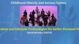 Childhood Obesity and Serious Games
Integrating Gamification and Lifestyle Technologies
for better Personal Health Management
David Wortley GAETSS
 
