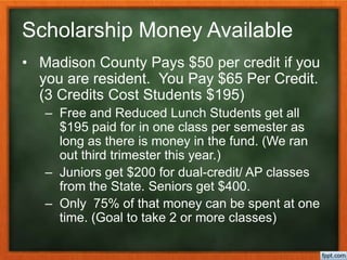Scholarship Money Available
• Madison County Pays $50 per credit if you
you are resident. You Pay $65 Per Credit.
(3 Credits Cost Students $195)
– Free and Reduced Lunch Students get all
$195 paid for in one class per semester as
long as there is money in the fund. (We ran
out third trimester this year.)
– Juniors get $200 for dual-credit/ AP classes
from the State. Seniors get $400.
– Only 75% of that money can be spent at one
time. (Goal to take 2 or more classes)
 