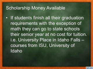 Scholarship Money Available
• If students finish all their graduation
requirements with the exception of
math they can go to state schools
their senior year at no cost for tuition.
i.e. University Place in Idaho Falls –
courses from ISU, University of
Idaho
 