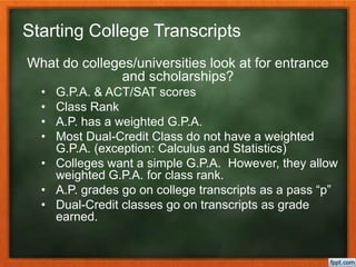 Starting College Transcripts
What do colleges/universities look at for entrance
and scholarships?
• G.P.A. & ACT/SAT scores
• Class Rank
• A.P. has a weighted G.P.A.
• Most Dual-Credit Class do not have a weighted
G.P.A. (exception: Calculus and Statistics)
• Colleges want a simple G.P.A. However, they allow
weighted G.P.A. for class rank.
• A.P. grades go on college transcripts as a pass “p”
• Dual-Credit classes go on transcripts as grade
earned.
 