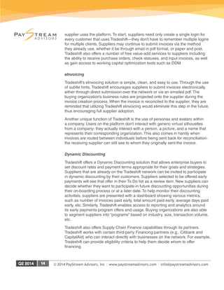 © 2014 PayStream Advisors, Inc | www.paystreamadvisors.com | info@paystreamadvisors.com
supplier uses the platform. To start, suppliers need only create a single login for
every customer that uses Tradeshift—they don’t have to remember multiple logins
for multiple clients. Suppliers may continue to submit invoices via the method
they already use, whether it be through email in pdf format, or paper and post.
Tradeshift also offers a number of free value-add services to suppliers including
the ability to receive purchase orders, check statuses, and input invoices, as well
as gain access to working capital optimization tools such as DDM.
eInvoicing
Tradeshift’s eInvoicing solution is simple, clean, and easy to use. Through the use
of subtle hints, Tradeshift encourages suppliers to submit invoices electronically,
either through direct submission over the network or via an emailed pdf. The
buying organization’s business rules are projected onto the supplier during the
invoice creation process. When the invoice is reconciled to the supplier, they are
reminded that utilizing Tradeshift eInvoicing would eliminate this step in the future,
thus encouraging full supplier adoption.
Another unique function of Tradeshift is the use of personas and avatars within
a company. Users on the platform don’t interact with generic virtual silhouettes
from a company- they actually interact with a person, a picture, and a name that
represents their corresponding organization. This also comes in handy when
invoices are routed between individuals before being sent back for reconciliation-
the receiving supplier can still see to whom they originally sent the invoice.
Dynamic Discounting
Tradeshift offers a Dynamic Discounting solution that allows enterprise buyers to
set discount rates and payment terms appropriate for their goals and strategies.
Suppliers that are already on the Tradeshift network can be invited to participate
in dynamic discounting by their customers. Suppliers selected to be offered early
payments will see that offer in their To Do list as a review item. New suppliers can
decide whether they want to participate in future discounting opportunities during
their on-boarding process or at a later date. To help monitor their discounting
activities, suppliers are presented with a dashboard showing various metrics,
such as number of invoices paid early, total amount paid early, average days paid
early, etc. Similarly, Tradeshift enables access to reporting and analytics around
its early payments program offers and usage. Buying organizations are also able
to segment suppliers into “programs” based on industry, size, transaction volume,
etc.
Tradeshift also offers Supply Chain Finance capabilities through its partners.
Tradeshift works with certain third-party Financing partners (e.g., Citibank and
CapitalAid) who can interact directly with businesses on the network. For example,
Tradeshift can provide eligibility criteria to help them decide whom to offer
financing.
 