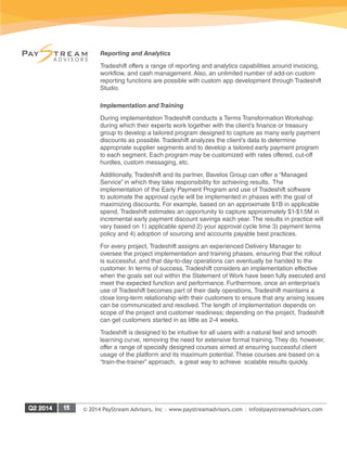 © 2014 PayStream Advisors, Inc | www.paystreamadvisors.com | info@paystreamadvisors.com
Reporting and Analytics
Tradeshift offers a range of reporting and analytics capabilities around invoicing,
workflow, and cash management. Also, an unlimited number of add-on custom
reporting functions are possible with custom app development through Tradeshift
Studio.
Implementation and Training
During implementation Tradeshift conducts a Terms Transformation Workshop
during which their experts work together with the client’s finance or treasury
group to develop a tailored program designed to capture as many early payment
discounts as possible. Tradeshift analyzes the client’s data to determine
appropriate supplier segments and to develop a tailored early payment program
to each segment. Each program may be customized with rates offered, cut-off
hurdles, custom messaging, etc.
Additionally, Tradeshift and its partner, Bavelos Group can offer a “Managed
Service” in which they take responsibility for achieving results. The
implementation of the Early Payment Program and use of Tradeshift software
to automate the approval cycle will be implemented in phases with the goal of
maximizing discounts. For example, based on an approximate $1B in applicable
spend, Tradeshift estimates an opportunity to capture approximately $1-$1.5M in
incremental early payment discount savings each year. The results in practice will
vary based on 1) applicable spend 2) your approval cycle time 3) payment terms
policy and 4) adoption of sourcing and accounts payable best practices.
For every project, Tradeshift assigns an experienced Delivery Manager to
oversee the project implementation and training phases, ensuring that the rollout
is successful, and that day-to-day operations can eventually be handed to the
customer. In terms of success, Tradeshift considers an implementation effective
when the goals set out within the Statement of Work have been fully executed and
meet the expected function and performance. Furthermore, once an enterprise’s
use of Tradeshift becomes part of their daily operations, Tradeshift maintains a
close long-term relationship with their customers to ensure that any arising issues
can be communicated and resolved. The length of implementation depends on
scope of the project and customer readiness; depending on the project, Tradeshift
can get customers started in as little as 2-4 weeks.
Tradeshift is designed to be intuitive for all users with a natural feel and smooth
learning curve, removing the need for extensive formal training. They do, however,
offer a range of specially designed courses aimed at ensuring successful client
usage of the platform and its maximum potential. These courses are based on a
“train-the-trainer” approach, a great way to achieve scalable results quickly.
 