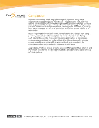 © 2014 PayStream Advisors, Inc | www.paystreamadvisors.com | info@paystreamadvisors.com
Conclusion
Dynamic Discounting and a large percentage of payments being made
electronically is becoming quite mainstream. The potential for high, risk-free
returns and the opportunity cost of failing to act have become change agents in
many AP departments. Unlike operational improvements, DDM and ePayments
have a proven appeal to high-level executives and further secure a belief in AP
Automation.
Buyer-suggested discounts and tiered payment terms are, in large part, being
positively received, even from suppliers not previously known for offering
early payment discounts. In general, the growing perception of payables as
a cash management tool has replaced the old entitlement mentality, creating
a more amicable and sustainable environment with less opportunity for
misunderstandings and the claiming of unearned discounts.
As predicted, the trend toward Dynamic Discount Management has taken off and
PayStream predicts this trend will continue to become common practice among
AP organizations.
 