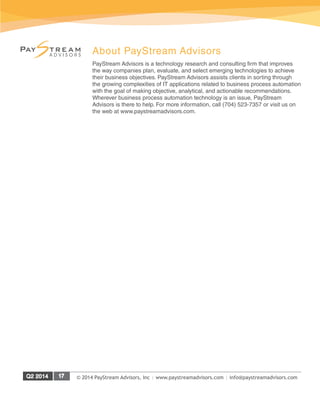 © 2014 PayStream Advisors, Inc | www.paystreamadvisors.com | info@paystreamadvisors.com
About PayStream Advisors
PayStream Advisors is a technology research and consulting firm that improves
the way companies plan, evaluate, and select emerging technologies to achieve
their business objectives. PayStream Advisors assists clients in sorting through
the growing complexities of IT applications related to business process automation
with the goal of making objective, analytical, and actionable recommendations.
Wherever business process automation technology is an issue, PayStream
Advisors is there to help. For more information, call (704) 523-7357 or visit us on
the web at www.paystreamadvisors.com.
 