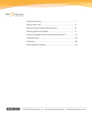 © 2014 PayStream Advisors, Inc | www.paystreamadvisors.com | info@paystreamadvisors.com
Executive Summary.......................................................................... 1
Opportunities in AP........................................................................... 5
What Is Dynamic Discount Management?....................................... 6
Working Capital and Payables ......................................................... 7
Electronic Payables and the Perfect Payment Index™..................... 11
Tradeshift Profile............................................................................... 13
Conclusion........................................................................................ 16
About PayStream Advisors .............................................................. 17
 