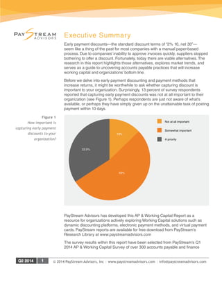 © 2014 PayStream Advisors, Inc | www.paystreamadvisors.com | info@paystreamadvisors.com
Executive Summary
Early payment discounts—the standard discount terms of “2% 10, net 30”—
seem like a thing of the past for most companies with a manual paper-based
process. Due to companies’ inability to approve invoices quickly, suppliers stopped
bothering to offer a discount. Fortunately, today there are viable alternatives. The
research in this report highlights those alternatives, explores market trends, and
serves as a guide to uncovering accounts payable practices that will increase
working capital and organizations’ bottom line.
Before we delve into early payment discounting and payment methods that
increase returns, it might be worthwhile to ask whether capturing discount is
important to your organization. Surprisingly, 13 percent of survey respondents
reported that capturing early payment discounts was not at all important to their
organization (see Figure 1). Perhaps respondents are just not aware of what’s
available, or perhaps they have simply given up on the unattainable task of posting
payment within 10 days.
PayStream Advisors has developed this AP & Working Capital Report as a
resource for organizations actively exploring Working Capital solutions such as
dynamic discounting platforms, electronic payment methods, and virtual payment
cards. PayStream reports are available for free download from PayStream’s
Research Library at www.paystreamadvisors.com
The survey results within this report have been selected from PayStream’s Q1
2014 AP & Working Capital Survey of over 300 accounts payable and finance
Not at all important
Somewhat important
A priority
33.9%
13%
53%
Figure 1
How important is
capturing early payment
discounts to your
organization?
 