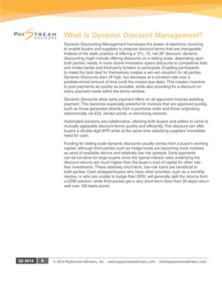 © 2014 PayStream Advisors, Inc | www.paystreamadvisors.com | info@paystreamadvisors.com
What Is Dynamic Discount Management?
Dynamic Discounting Management harnesses the power of electronic invoicing
to enable buyers and suppliers to propose discount terms that are changeable.
Instead of the static practice of offering a “2%, 10, net 30” discount, dynamic
discounting might include offering discounts on a sliding scale, depending upon
both parties’ needs. A more recent innovation opens discounts to competitive bids
and invites banks and third-party funders to participate. Enabling participants
to make the best deal for themselves creates a win-win situation for all parties.
Dynamic Discounts start off high, but decrease at a constant rate over a
predetermined amount of time (until the invoice due date). This creates incentive
to post payments as quickly as possible, while also providing for a discount on
every payment made within the terms window.
Dynamic discounts allow early payment offers on all approved invoices awaiting
payment. This becomes especially powerful for invoices that are approved quickly,
such as those generated directly from a purchase order and those originating
electronically via EDI, vendor portal, or eInvoicing network.
Automated solutions are collaborative, allowing both buyers and sellers to come to
mutually agreeable discount terms quickly and efficiently. This discount can offer
buyers a double-digit APR while at the same time satisfying suppliers’ immediate
need for cash.
Funding for sliding scale dynamic discounts usually comes from a buyer’s working
capital, although third parties such as hedge funds are becoming more involved
as word of available returns and relatively low risk spreads. Early payments
can be lucrative for large buyers since the typical interest rates underlying the
discount returns are much higher than the buyer’s cost of capital for other risk-
free investments. These relatively short-term, low-risk loans are beneficial to
both parties. Cash strapped buyers who have other priorities, such as a monthly
revolve, or who are unable to budge their DPO, will generally split the returns from
a DDM solution, while third parties get a very short-term (less than 56 days) return
well over 100 basis points.
 