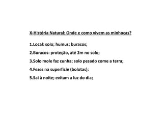 X-História Natural: Onde e como vivem as minhocas?

1.Local: solo; humus; buracos;
2.Buracos: proteção, até 2m no solo;
3.Solo mole faz cunha; solo pesado come a terra;
4.Fezes na superficie (bolotas);
5.Sai à noite; evitam a luz do dia;
 