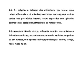 1.5- Os polychaeta deferem dos oligochaeta por terem: uma
cabeça diferenciada c/ apêndices sensitivos; cada seg com muitas
cerdas nos parapódios laterais; sexos separados sem gônadas
permanentes; estágio larval trocóforo de natação livre.


1.6- Neanthes (Nereis) virens: poliqueta errante, vive próximo a
linha de maré baixa; esconde-se durante o dia embaixo de pedras
ou em buracos, com apenas a cabeça para fora; sai a noite; rasteja,
nada, mede 45 cm.
 