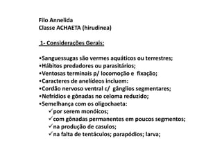 Filo Annelida
Classe ACHAETA (hirudinea)

1- Considerações Gerais:

•Sanguessugas são vermes aquáticos ou terrestres;
•Hábitos predadores ou parasitários;
•Ventosas terminais p/ locomoção e fixação;
•Caracteres de anelídeos incluem:
•Cordão nervoso ventral c/ gânglios segmentares;
•Nefrídios e gônadas no celoma reduzido;
•Semelhança com os oligochaeta:
     por serem monóicos;
     com gônadas permanentes em poucos segmentos;
     na produção de casulos;
     na falta de tentáculos; parapódios; larva;
 