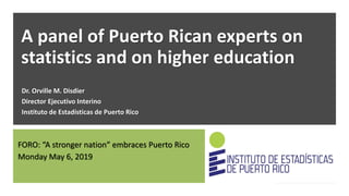 A panel of Puerto Rican experts on
statistics and on higher education
Dr. Orville M. Disdier
Director Ejecutivo Interino
Instituto de Estadísticas de Puerto Rico
FORO: “A stronger nation” embraces Puerto Rico
Monday May 6, 2019
 