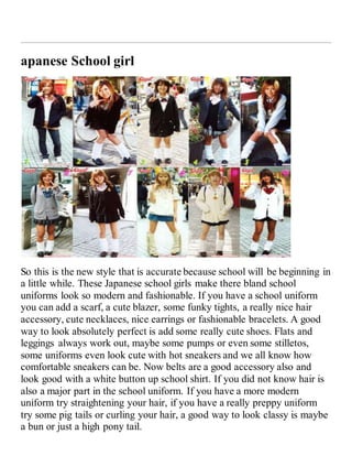 apanese School girl 
So this is the new style that is accurate because school will be beginning in 
a little while. These Japanese school girls make there bland school 
uniforms look so modern and fashionable. If you have a school uniform 
you can add a scarf, a cute blazer, some funky tights, a really nice hair 
accessory, cute necklaces, nice earrings or fashionable bracelets. A good 
way to look absolutely perfect is add some really cute shoes. Flats and 
leggings always work out, maybe some pumps or even some stilletos, 
some uniforms even look cute with hot sneakers and we all know how 
comfortable sneakers can be. Now belts are a good accessory also and 
look good with a white button up school shirt. If you did not know hair is 
also a major part in the school uniform. If you have a more modern 
uniform try straightening your hair, if you have a really preppy uniform 
try some pig tails or curling your hair, a good way to look classy is maybe 
a bun or just a high pony tail. 
 