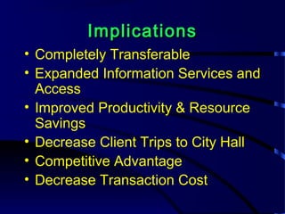 ImplicationsImplications
• Completely Transferable
• Expanded Information Services and
Access
• Improved Productivity & Resource
Savings
• Decrease Client Trips to City Hall
• Competitive Advantage
• Decrease Transaction Cost
 