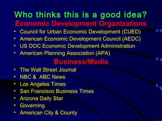 Who thinks this is a good idea?Who thinks this is a good idea?
Economic Development Organizations
• Council for Urban Economic Development (CUED)
• American Economic Development Council (AEDC)
• US DOC Economic Development Administration
• American Planning Association (APA)
Business/Media
• The Wall Street Journal
• NBC & ABC News
• Los Angeles Times
• San Francisco Business Times
• Arizona Daily Star
• Governing
• American City & County
 