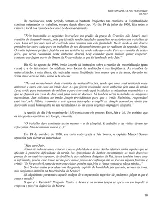 MOVIMENTO DA FRATERNIDADE
08.2007
10
Os receituários, neste período, tornam-se bastante freqüentes nas reuniões. A Espiritualidade
continua orientando os trabalhos, sempre dando diretrizes. No dia 19 de julho de 1950, fala sobre o
caráter e local das reuniões de cura e de desenvolvimento:
“Fritz transmitiu as seguintes instruções: no prédio da praça do Cruzeiro não haverá mais
reuniões de desenvolvimento, pois que lá estão sendo instalados aparelhos necessários aos trabalhos de
cura. Uma vez por mês será ali realizada uma reunião com esta finalidade. Deste modo o Jair deverá
providenciar outra sede para os trabalhos de seu desenvolvimento que se realizam às segundas-feiras.
O irmão informou preferir fazê-los em sua residência, tendo sido aprovado. Para as reuniões de sexta-
feira, que serão realizadas neste ambiente, deverá Levy convidar quem melhor quiser cooperar,
contanto que façam parte do Grupo da Fraternidade, o que foi lembrado pelo Jair.”
Dia 02 de agosto de 1950, irmão Joseph dá instruções sobre a reunião de materialização (para
curas) e a de tratamento do médium, seus locais de realização e sua freqüência. As reuniões de
materialização, a esta altura, são indicadas numa freqüência bem menor que a de antes, devendo ser
feitas duas vezes ao mês, como se lê abaixo:
“Haverá mensalmente duas reuniões de materializações, sendo que uma será realizada neste
ambiente e outra em casa do irmão Jair. As que forem realizadas neste ambiente (em casa do irmão
Levy) serão para tratamento do médium e para isto serão aqui instaladas as máquinas necessárias e a
que se efetuará em casa do Jair será para cura de doentes. Lá também serão instaladas as máquinas
necessárias. Jair solicitou ao irmão Joseph providências para que o irmão Palminha, responsável
espiritual pelo Fábio, transmita a este apenas instruções evangélicas. Joseph comunicou ainda que
doravante usará homeopatia no seu receituário e só em casos urgentes empregará alopatia.”
A reunião do dia 5 de setembro de 1950 conta com três pessoas: Ênio, Jair e Ló. Um espírito, que
os integrantes acreditam ser Joseph, transmite:
“O trabalho deve continuar assim mesmo – o do Hospital. O trabalho e as visitas devem ser
reforçados. Não desanimar nunca. (...)”
Em 19 de outubro de 1950, em carta endereçada a Jair Soares, o espírito Manoel Soares
aproveita para alertar os encarnados:
“Meu caro Jair,
Acima de tudo devemos colocar a nossa fidelidade a Jesus. Serão infelizes todos aqueles que se
afastam à primeira dificuldade da tarefa. No Apostolado do Senhor encontramos as mais decisivas
provas de um espírito superior, de obediência aos sublimes desígnios do Pai. Jesus também temeu ante
o sofrimento, porém esse temor serviu para maior prova de confiança dar ao Pai na súplica fraterna e
cristã: “Se for possível passe de mim esse cálice, porém seja feita a Vossa vontade e não a minha...”
Se o Senhor assim procedeu com tão grande espírito de humildade por que nós, vermes da terra,
não confiamos também na Misericórdia do Senhor?
Já adquirimos porventura aquele estágio de compreensão superior de podermos julgar o que é
certo e errado?
O que é a Verdade? Pergunta Pilatos a Jesus e ao mesmo tempo se apressou em impedir a
resposta e possível definição do Mestre.
 