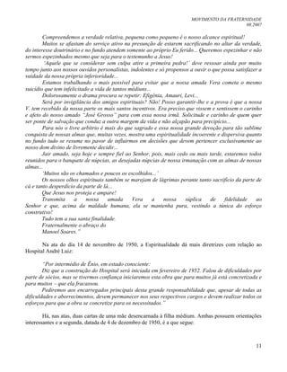 MOVIMENTO DA FRATERNIDADE
08.2007
11
Compreendemos a verdade relativa, pequena como pequeno é o nosso alcance espiritual!
Muitos se afastam do serviço ativo na presunção de estarem sacrificando no altar da verdade,
do interesse doutrinário e no fundo atendem somente ao próprio Eu ferido... Queremos espezinhar e não
sermos espezinhados mesmo que seja para o testemunho a Jesus!
„Aquele que se considerar sem culpa atire a primeira pedra!‟ deve ressoar ainda por muito
tempo junto aos nossos ouvidos personalistas, indolentes e só propensos a ouvir o que possa satisfazer a
vaidade da nossa própria inferioridade...
Estamos trabalhando o mais possível para evitar que a nossa amada Vera cometa o mesmo
suicídio que tem infelicitado a vida de tantos médiuns...
Dolorosamente o drama procura se repetir: Efigênia, Amauri, Levi...
Será por invigilância dos amigos espirituais? Não! Posso garantir-lhe e a prova é que a nossa
V. tem recebido da nossa parte os mais santos incentivos. Era preciso que vissem e sentissem o carinho
e afeto do nosso amado “José Grosso” para com essa nossa irmã. Solicitude e carinho de quem quer
ser ponte de salvação que conduz a outra margem da vida e não alçapão para precipício...
Para nós o livre arbítrio é mais do que sagrado e essa nossa grande devoção para tão sublime
conquista de nossas almas que, muitas vezes, mostra uma espiritualidade incoerente e dispersiva quanto
no fundo tudo se resume no pavor de influirmos em decisões que devem pertencer exclusivamente ao
nosso dom divino de livremente decidir...
Jair amado, seja hoje e sempre fiel ao Senhor, pois, mais cedo ou mais tarde, estaremos todos
reunidos para o banquete de núpcias, as desejadas núpcias de nossa irmanação com as almas de nossas
almas...
„Muitos são os chamados e poucos os escolhidos...‟
Os nossos olhos espirituais também se marejam de lágrimas perante tanto sacrifício da parte de
cá e tanto desperdício da parte de lá...
Que Jesus nos proteja e ampare!
Transmita a nossa amada Vera a nossa súplica de fidelidade ao
Senhor e que, acima da maldade humana, ela se mantenha pura, vestindo a túnica do esforço
construtivo!
Tudo tem a sua santa finalidade.
Fraternalmente o abraço do
Manoel Soares.”
Na ata do dia 14 de novembro de 1950, a Espiritualidade dá mais diretrizes com relação ao
Hospital André Luiz:
“Por intermédio de Ênio, em estado consciente:
Diz que a construção do Hospital será iniciada em fevereiro de 1952. Falou de dificuldades por
parte de sócios, mas se tivermos confiança iniciaremos esta obra que para muitos já está concretizada e
para muitos – que ela fracassou.
Pediremos aos encarregados principais desta grande responsabilidade que, apesar de todas as
dificuldades e aborrecimentos, devem permanecer nos seus respectivos cargos e devem realizar todos os
esforços para que a obra se concretize para os necessitados.”
Há, nas atas, duas cartas de uma mãe desencarnada à filha médium. Ambas possuem orientações
interessantes e a segunda, datada de 4 de dezembro de 1950, é a que segue:
 