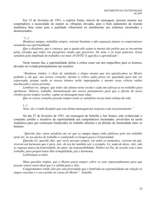 MOVIMENTO DA FRATERNIDADE
08.2007
13
Em 13 de fevereiro de 1951, o espírito Enéas, através de mensagem, procura mostrar aos
cooperadores a necessidade de manter as vibrações elevadas, para o bom andamento da reunião
mediúnica bem como para a qualidade vibracional no atendimento aos enfermos encarnados e
desencarnados:
“(...)
Bondosos amigos, trabalhai sempre, orientai bastante e não esqueçais jamais os compromissos
assumidos na espiritualidade.
Que o desalento, que o cansaço, que a apatia não sejam as muitas das pedras que se encontram
pelas estradas que todos vós peregrinos tendes que percorrer. De mim, é só estas palavras. Estou
satisfeito pela amplitude do trabalho e no mais AVANTE! E aqui fica o aprendizado”.
Neste mesmo dia, a espiritualidade define a crítica como um dos empecilhos para os homens,
devendo ser evitada principalmente nas reuniões.
“Bondosos irmãos, é cheio de satisfação e alegre mesmo que nós agradecemos ao Mestre
pedindo a ele que, nos nossos corações, mesmo a crítica sadia possa ser guardada para não ser
expressada, porque senão os nossos íntimos serão impregnados e mesmo essas críticas sadias
machucarão o nosso próximo.
Lembrai-vos, amigos, que todos são alunos nesta escola e cada um esforça-se no trabalho para
aprimorar. Silêncio, trabalho, harmonização dos nossos pensamentos para que a oficina do nosso
cérebro possa sempre receber, captar as mensagens mais altas.
Que os vossos corações possam sempre sentir-se satisfeitos nessas lutas árduas da vida.
(...)
Nota: diz o irmão Kempler que esta última mensagem foi resposta a um seu pensamento.”
No dia 27 de fevereiro de 1951, em mensagem de Scheilla a Jair Soares, está evidenciado o
constante carinho e incentivo da espiritualidade aos companheiros encarnados, envolvidos na tarefa
mediúnica para que continuem fortalecidos no trabalho altruísta e na difusão da fraternidade entre os
homens:
“Querido Jair, estou satisfeita em ver que os amigos daqui estão jubilosos pelo seu trabalho
neste lar, no teu núcleo de trabalho e conduzindo os Grupos para a Fraternidade.
Querida Ló, querido Jair, que vocês possam sempre, em todos os momentos, viverem em paz,
viverem em harmonia que é para, Jair, do teu lar também sair o exemplo. Ló, nada de dores. Jair, não
se esqueça nunca da fraternidade, do amor, da responsabilidade. Pedirei ao Pai, de acordo com o meu
trabalho, para proporcionar-lhes tranqüilidade, paz e harmonia.
Lembranças a todos.
Meus queridos irmãos, que o Mestre possa sempre cobrir os seus empreendimentos para que
possais vencer neste ideal que é a subida para o Alto.
Congratulamos irmão Jair por esta festividade que é lembrada na espiritualidade em relação às
etapas vencidas e o seu carinho às coisas do Mestre”. Scheilla
 