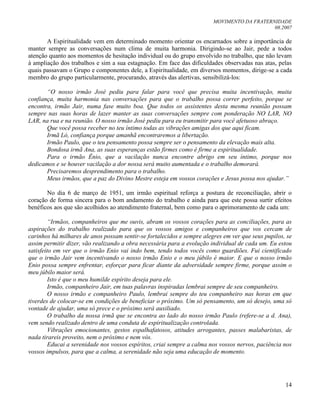 MOVIMENTO DA FRATERNIDADE
08.2007
14
A Espiritualidade vem em determinado momento orientar os encarnados sobre a importância de
manter sempre as conversações num clima de muita harmonia. Dirigindo-se ao Jair, pede a todos
atenção quanto aos momentos de hesitação individual ou do grupo envolvido no trabalho, que não levam
à ampliação dos trabalhos e sim a sua estagnação. Em face das dificuldades observadas nas atas, pelas
quais passavam o Grupo e componentes dele, a Espiritualidade, em diversos momentos, dirige-se a cada
membro do grupo particularmente, procurando, através das alertivas, sensibilizá-los:
“O nosso irmão José pediu para falar para você que precisa muita incentivação, muita
confiança, muita harmonia nas conversações para que o trabalho possa correr perfeito, porque se
encontra, irmão Jair, numa fase muito boa. Que todos os assistentes desta mesma reunião possam
sempre nas suas horas de lazer manter as suas conversações sempre com ponderação NO LAR, NO
LAR, na rua e na reunião. O nosso irmão José pediu para eu transmitir para você afetuoso abraço.
Que você possa receber no teu íntimo todas as vibrações amigas dos que aqui ficam.
Irmã Ló, confiança porque amanhã encontraremos a libertação.
Irmão Paulo, que o teu pensamento possa sempre ser o pensamento da elevação mais alta.
Bondosa irmã Ana, as suas esperanças estão firmes como é firme a espiritualidade.
Para o irmão Ênio, que a vacilação nunca encontre abrigo em seu íntimo, porque nos
dedicamos e se houver vacilação a dor nossa será muito aumentada e o trabalho demorará.
Precisaremos desprendimento para o trabalho.
Meus irmãos, que a paz do Divino Mestre esteja em vossos corações e Jesus possa nos ajudar.”
No dia 6 de março de 1951, um irmão espiritual reforça a postura de reconciliação, abrir o
coração de forma sincera para o bom andamento do trabalho e ainda para que este possa surtir efeitos
benéficos aos que são acolhidos ao atendimento fraternal, bem como para o aprimoramento de cada um:
“Irmãos, companheiros que me ouvis, abram os vossos corações para as conciliações, para as
aspirações do trabalho realizado para que os vossos amigos e companheiros que vos cercam de
carinhos há milhares de anos possam sentir-se fortalecidos e sempre alegres em ver que seus pupilos, se
assim permitir dizer, vão realizando a obra necessária para a evolução individual de cada um. Eu estou
satisfeito em ver que o irmão Enio vai indo bem, tendo todos vocês como guardiões. Fui cientificado
que o irmão Jair vem incentivando o nosso irmão Enio e o meu júbilo é maior. E que o nosso irmão
Enio possa sempre enfrentar, esforçar para ficar diante da adversidade sempre firme, porque assim o
meu júbilo maior será.
Isto é que o meu humilde espírito deseja para ele.
Irmão, companheiro Jair, em tuas palavras inspiradas lembrai sempre de seu companheiro.
O nosso irmão e companheiro Paulo, lembrai sempre do teu companheiro nas horas em que
tiverdes de colocar-se em condições de beneficiar o próximo. Um só pensamento, um só desejo, uma só
vontade de ajudar, uma só prece e o próximo será auxiliado.
O trabalho da nossa irmã que se encontra ao lado do nosso irmão Paulo (refere-se a d. Ana),
vem sendo realizado dentro de uma conduta de espiritualização controlada.
Vibrações emocionantes, gestos espalhafatosos, atitudes arrogantes, passes malabaristas, de
nada tirareis proveito, nem o próximo e nem vós.
Educai a serenidade nos vossos espíritos, criai sempre a calma nos vossos nervos, paciência nos
vossos impulsos, para que a calma, a serenidade não seja uma educação de momento.
 