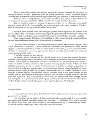 MOVIMENTO DA FRATERNIDADE
08.2007
15
Muito e muitos têm a calma para mostrar a educação, mas nos momentos em que outros os
chocam desaparece a calma... Quero que todos vós possam possuí-la de coração, de espírito, porque
assim fazendo em número maior descerão os amigos espirituais para desbravar as mentes obscurecidas.
Bondosos irmãos e companheiros, eu vou partir levando no meu espírito o desejo humilde de
servir dentro de minhas possibilidades o Mestre querido. Boa manhã, boa tarde, boa noite.
Que os bondosos amigos e companheiros possam perdoar por ter demorado conversando
convosco porque não sei dos vossos trabalhos que descerram nesta noite, mas o meu desejo foi sadio e
cheio de entusiasmo por ver que o nosso bondoso Enio vai bem.”
Em 13 de março de 1951, temos uma mensagem que fala sobre a importância das reuniões. Nela
se pede atenção para as mensagens muitas vezes esquecidas, principalmente nos momentos difíceis da
luta diária. E ainda ressalta que, para a causa do Cristo, exige-se muito trabalho, dedicação, vigilância.
Já em outra mensagem deste dia, a Espiritualidade se refere à importância da pureza mediúnica,
fazendo uma relação desta com um poço. Seguem abaixo as mensagens:
“Boa noite, queridos irmãos, e que Jesus possa abençoar a todos. O dia passou e surgiu a noite
e nós continuamos a trabalhar. E vocês continuam a trabalhar neste templozinho, nesta humilde
igrejinha, dando encorajamento a aqueles que perambulam e, conscientes já de suas responsabilidades,
orientam e incentivam, e nós os que aqui estamos levamos os irmãos desnorteados para um porto
seguro, para uma igreja maior.
O trabalho continua por noite adentro.
Os nossos espíritos, cansados da luta do dia, muitas vezes acham sem significação muitas
reuniões. Eu vos digo que este é o verdadeiro abastecimento para aqueles que ainda não encontraram a
verdade. Muitos fogem de mim porque eu tenho a característica de apresentar-me com a batina e
muitos me pedem conselhos também, a mim que ainda sou um pequeno iniciante trabalhador desta
infinita e grande lição que é a eternidade. Portanto, bondosos companheiros, estejais sempre firmes no
bom propósito de colaborar sempre porque se assim continuar fazendo na espiritualidade os nossos
bondosos amigos receberão todos vós e o tempo em lamentação não será perdido. E quando os vossos
corações generosos aqui na espiritualidade poderão interceder para os seus entes queridos na luta
terrena. Bem sei que milhares de mensagens apelando para os vossos corações generosos têm sido
feitas mas esquecidas... Mas todos aqueles que estão com o pai lembrarão em horas amargas de uma
das mensagens e é aí que nós estamos prontos para colaborar incondicionalmente se o irmão pedir,
lembrar de algo realizar. Meus irmãos, que os vossos espíritos fiquem na Paz do Senhor.
***
(sotaque alemão)
“Meus queridos irmãos, que a Paz do divino mestre esteja em vossos corações e que Jesus
possa sempre nos ajudar.
Um engenheiro que tem o desejo de fazer um poço localiza a região aonde deve ser construído
esse mesmo poço. Iniciado o trabalho, muita terra é removida. Finalizada a obra, todavia, resíduos
de cimento, terra, ferro, que é material próprio para construção do poço, permanecem no mesmo.
Canalizam a caudal límpida que, calma, corre para o poço da sua fonte.
 