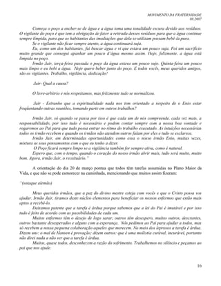 MOVIMENTO DA FRATERNIDADE
08.2007
16
Começa o poço a encher-se de água e a água toma uma tonalidade escura devido aos resíduos.
O vigilante do poço é que tem a obrigação de fazer a retirada desses resíduos para que a água continue
sempre límpida, para que os habitantes das imediações que dela se utilizam possam bebê-la pura.
Se o vigilante não ficar sempre atento, a água continuará suja.
Eu, como um dos habitantes, fui buscar água e vi que estava um pouco suja. Foi um sacrifício
muito grande que consegui apanhar um pouco d‟água mesmo assim. Hoje, felizmente, a água está
límpida no poço.
Irmão Jair, terça-feira passada o poço da água estava um pouco sujo. Quinta-feira um pouco
mais limpo e eu bebi a água. Hoje quero beber junto do poço. E todos vocês, meus queridos amigos,
são os vigilantes. Trabalho, vigilância, dedicação!
Jair- Qual a causa?
O livre-arbítrio e nós respeitamos, mas felizmente tudo se normalizou.
Jair - Estranho que a espiritualidade nada nos tem orientado a respeito de o Enio estar
freqüentando outras reuniões, tomando parte em outros trabalhos?
Irmão Jair, só quando se passa por isso é que cada um de nós compreende, cada vez mais, a
responsabilidade, por isso tudo é necessário e podem contar sempre com a nossa boa vontade e
rogaremos ao Pai para que tudo possa entrar no ritmo do trabalho executado. As intuições necessárias
todos os irmão recebem e quando os irmãos não atendem outros falam por eles e tudo se esclarece.
Irmão Jair, em determinadas oportunidades como essa o nosso irmão Enio, muitas vezes,
mistura os seus pensamentos com o que eu tenho a dizer.
O Poço ficará sempre limpo se a vigilância também for sempre ativa, como é natural.
Espero que, com o tempo, quando o coração do nosso irmão abrir mais, tudo será muito, muito
bom. Agora, irmão Jair, o receituário.”
A orientação do dia 20 de março pontua que todos têm tarefas assumidas no Plano Maior da
Vida, e que não se pode esmorecer na caminhada, mencionando que muitos assim fizeram:
“(sotaque alemão)
Meus queridos irmãos, que a paz do divino mestre esteja com vocês e que o Cristo possa vos
ajudar. Irmão Jair, tiramos deste núcleo elementos para beneficiar os nossos enfermos que estão mais
aptos a recebê-lo.
Deixamos patente que a tarefa é árdua porque sabemos que a lei do Pai é imutável e por isso
tudo é feito de acordo com as possibilidades de cada um.
Muitos enfermos têm o desejo de logo sarar, outros têm desespero, muitos outros, descrentes,
outros bastante desesperados e alguns com a esperança. Nós pedimos ao Pai para ajudar a todos, mas
só recebem a nossa pequena colaboração aqueles que merecem. No meio dos leprosos a tarefa é árdua.
Dizem uns: o mal de Hansen é provação; dizem outros: que é uma moléstia curável, incurável, portanto
não direi nada a não ser que a tarefa é árdua.
Muitos, quase todos, desconhecem a razão do sofrimento. Trabalhemos no silêncio e peçamos ao
pai que nos ajude.
 