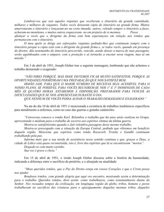 MOVIMENTO DA FRATERNIDADE
08.2007
17
Lembrai-vos que sois aqueles viajantes que receberam o itinerário da grande caminhada,
milhares e milhares de viajantes. Todos vocês deixaram cópia do itinerário na grande firma. Muitos
amarrotaram o itinerário e lançaram-no na cesta imunda; outros, relendo sempre o itinerário a fazer,
acharam-no monótono, e muitos outros esqueceram- no em prejuízo de si mesmos. Posso
afiançar a vocês que o dirigente da firma está bem esperançoso em relação aos irmãos que
permanecem com o itinerário.
O meu apelo se dirige aos esforçados viajantes pedindo-lhes que continuem sempre com o
itinerário porque a cópia está com o dirigente da grande firma e, se todos vocês, quando em presença
do diretor, dão testemunho do itinerário percorrido, vencido, aonde deixar a marca de suas passagens,
serão aquinhoados com o amparo, com a proteção e aí tornarão a encetar nova viagem, mas aí em
missão.”
Em 3 de abril de 1951, Joseph Gleber traz a seguinte mensagem, lembrando que não achemos o
trabalho demasiado e exagerado:
“NÃO DIREI PORQUÊ, MAS HOJE DEVEMOS FICAR MUITO SATISFEITOS, PORQUE AS
OPORTUNIDADES PERMITIRAM UMA PREPARAÇÃO QUE NOS SATISFEZ BEM.
IRMÃO JAIR, PARA QUE O MAIOR NÚMERO DE RECEITAS SEJA ACESSÍVEL PARA O
NOSSO PLANO, SE POSSÍVEL PARA VOCÊS REUNIREM-SE NOS 1º E 3º DOMINGOS DE CADA
MÊS ÀS QUATRO HORAS. ESTAREMOS À DISPOSIÇÃO, PREPARADOS PARA VENCER AS
DIFICULDADES QUE SE NOS APRESENTAM DURANTE O DIA.
QUE NENHUM DE VOCÊS POSSA ACHAR O TRABALHO DEMASIADO E EXAGERADO.”
Na ata do dia 10 de abril de 1951 é mencionada a existência de trabalhos mediúnicos específicos
para atendimento a enfermos, como no caso das guerras e grandes catástrofes:
“Conversou conosco o irmão Karl. Relembra o trabalho que há anos atrás realizou no Grupo,
aproveitando o médium para o trabalho de socorro aos espíritos vítimas da última guerra.
Mostra-se satisfeitíssimo quando o Jair relembra passagens desse mesmo trabalho.
Mostra-se preocupado com a situação da Europa Central, pedindo que vibremos em benefício
daquela região. Menciona que espíritos como irmão Roosevelt, Trotsky e Gandhi continuam
trabalhando pela paz.
Informa mais que a sua tarefa de assistência nesse sentido continua e que, graças a Deus, a
cidade de Lídice está quase reconstruída, isto é, livre dos espíritos que lá se encontravam “mortos”.
Despede-se com muito carinho.
Sua voz é grave e cheia.”
Em 15 de abril de 1951, o irmão Joseph Gleber discursa sobre a história da humanidade,
indicando a diferença entre o sacrifício do pretérito, e o almejado na atualidade:
“Meus queridos irmãos, que a Paz do Divino esteja em vossos Corações e que o Cristo possa
nos ajudar.
Bondosos irmãos, com grande alegria que aqui vos encontro, mostrando assim a determinação
para o trabalho. Queridos irmãos, direi assim: como trabalhareis, como testemunhareis diante do
Senhor. Nos recuados tempos da civilização, em longínqua região do globo, tribos, homens e povos
trabalhavam no sacrifício das criaturas para o apaziguamento daquelas mesmas tribos, daqueles
 
