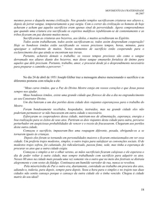 MOVIMENTO DA FRATERNIDADE
08.2007
18
mesmos povos e daquela mesma civilização. Nos grandes templos sacrificavam criaturas nos altares e,
depois de jorrar sangue, temporariamente a paz surgia. Com o correr da civilização os homens de hoje
achavam e acham que aqueles sacrifícios eram apenas sinal de perversidade. Agora compreendemos
que quando uma criatura era sacrificada os espíritos maléficos rejubilavam-se de contentamento e as
tribos ficavam em paz durante muitos meses.
Sacrificavam as criaturas aos bezerros, aos ídolos, e muitos acreditavam no Espírito.
Todos assim trabalhavam, todos assim sacrificavam-se, todos assim desprendiam cooperação!
Hoje os bondosos irmãos estão sacrificando os vossos preciosos tempos, horas, minutos, para
apaziguar o sofrimento de muitos. Nestes momentos de sacrifício estão cooperando para o
esclarecimento dos que ainda se encontram nas trevas.
Portanto, achareis demais o trabalho; os vossos tempos preciosos são como o sangue
derramado nos altares diante dos bezerros, mas desse sangue emanarão fortaleza de ânimo para
aqueles que dele precisam. Portanto, trabalho, amor, e procurai desde já o desprendimento necessário
para preparar o caminho a percorrer.”
No dia 24 de abril de 1951 Joseph Gléber traz a mensagem abaixo mencionando o sacrifício e as
diferentes posturas com relação a ele:
“Meus caros irmãos, que a Paz do Divino Mestre esteja em vossos corações e que Jesus possa
sempre nos ajudar.
Meus bondosos irmãos, existe uma grande cidade que floresce de dia a dia no engrandecimento
ao seu Construtor Divino.
Um dia bateram a um dos portões desta cidade dois viajantes esperançosos para o trabalho do
Mestre.
Foram bondosamente recebidos, hospedados, instruídos, mas na grande cidade eles não
poderiam permanecer se não buscassem em outra cidade o necessário.
Esforçaram os cooperadores dessa cidade, nutriram-nos de alimentação, esperança, energia e
boa realização para os êxitos de seus atos. Partiram os dois viajantes desta cidade para outra, percurso
perturbador em auspiciosas probabilidades de vencer e o receio de fracassarem. Chegaram aos portões
desta outra cidade.
Começou o sacrifício, impuseram-lhes uma roupagem diferente, pesada, obrigando-os a se
tornarem iguais às crianças.
Depois eles foram se tornando em personalidades maiores e ficaram entusiasmados em ver essa
cidade. Um preferiu trajes modestos, simples, o outro trajes para satisfazer as convenções sociais. O de
modestos trajes sofreu, foi caluniado, foi ridicularizado, passou fome, sede, mas tinha a esperança de
procurar os atos que a outra cidade exigia.
Começou o simples a ter o olhar sereno, as mãos sacrificiais ficaram calojosas e ele esperava o
dia de poder voltar à outra cidade, mas sempre trabalhando com sacrifício para adquirir os atos.
Nesses 60 anos na cidade mais pesada uma vez somente viu o outro que no meio dos festivais se distraía
alegremente e com vestes de fidalgo. Continuava um humilde varredor de rua, nunca se revoltou.
Pela misericórdia do Pai o outro era, diariamente, convidado ao trabalho em procura dos atos,
adiando-o, todavia, para depois, sempre para depois. Soou a hora para o simples e no trajeto nas duas
cidades não sentiu cansaço porque o cansaço da outra cidade ele o tinha vencido. Chegou à cidade
matriz do seu ideal!
 
