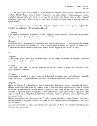 MOVIMENTO DA FRATERNIDADE
08.2007
19
Os seus trajes se desfizeram e ele foi coberto de púrpura. Bem recebido, continuou no seu
trabalho. O outro ficou e ainda permanece no percurso das duas cidades. Portanto, queridos irmãos,
trabalhai à procura dos atos para que os espíritos de muitos não fiquem entre as duas cidades!
Bondosos irmãos, que o Cristo possa permitir maior firmeza em minhas palavras e possa ainda nos
ajudar sempre!”
Também, neste dia, a espiritualidade responde perguntas como as que seguem a respeito dos
trabalhos em andamento e do Hospital André Luiz.
“Pergunta:
Com o fito de estudo torno a abordar o assunto. Julgo que houve uma queda vibracional nos trabalhos
de segundas-feiras. Por culpa do médium ou dos assistentes?
Resposta:
Que os assistentes cheguem vinte (20) minutos antes das oito (8) e quinze (15) minutos antes das oito (8)
palestrar aqui dentro em fraternidade. Não há motivo para a demora de chegada do irmão Enio.
Entusiasmo e desprendimento. Esta palestra de hoje deverá chegar em suas mãos. (do Enio)
(...)
Pergunta:
É meu desejo que o Grupo da Fraternidade possa ter um campo de atividade mais amplo, com uma
maior disseminação de benefícios.
Resposta:
Muito bom. Muito bom. No próximo trimestre, na próxima eleição do Grupo da Fraternidade nós
escolheremos os elementos.
Pergunta:
É nosso desejo modificar o projeto primitivo do Hospital, permitindo uma realização mais rápida da
tarefa assistencial. Se possível faremos pavilhões separados, formando um círculo, que acha?
Resposta:
Que a sua informação está muito boa e o projeto poderá ser feito assim como foi explanado pelo irmão.
Quanto aos irmãos infecciosos (na palestra acima o Jair mencionou também a conveniência de não
cuidarmos de tuberculosos, mesmo porque e apesar de tudo serem os que mais estão merecendo
cuidados dos poderes púbicos) chegando ao seu conhecimento algum caso doloroso e puderem fazer
algo colocando-os nos hospitais de isolamento estarão da mesma cooperando com os enfermos desta
mesma categoria.
Quanto aos enfermos que chegarem até vocês (tuberculosos), vibrações e visitas bastantes para que a
nossa aproximação seja possível e com o decorrer dos anos o Hospital possa ter dependência para estes
mesmo enfermos.
Estes esclarecimentos do irmão Jair para conosco precisam ser feitos com bastante irmandade, sem
nenhum constrangimento.
 