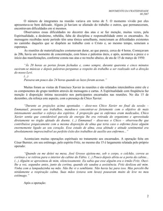 MOVIMENTO DA FRATERNIDADE
08.2007
2
O número de integrantes na reunião variava em torno de 5. O momento vivido por eles
apresentava-se bem delicado. Alguns já haviam se afastado do trabalho e outros, que permaneceram,
encontravam dificuldades em si mesmos.
Observamos essas dificuldades no decorrer das atas e se faz menção, muitas vezes, pela
Espiritualidade, a desânimo, rebeldia, falta de disciplina e responsabilidade entre os encarnados. As
mensagens recebidas neste período têm uma tônica semelhante, mencionam as dificuldades existentes
no caminho daqueles que se dispõem ao trabalho com o Cristo e, ao mesmo tempo, semeiam a
esperança.
As reuniões de materializações costumavam durar, ao que parece, cerca de 4 horas. Começavam
às 20h, havia um momento de concentração, com hinos e palestras úteis, e após, acontecia a prece e o
início das manifestações, conforme consta nas atas e no trecho abaixo, de ata de 15 de março de 1950:
“Às 20 horas as portas foram fechadas e, como sempre, durante quarenta e cinco minutos
ouviram-se músicas e depois palestras-perguntas a respeito do trabalho a ser realizado sob a direção
do nosso Levi.
(...)
Passava um pouco das 24 horas quando as luzes foram acesas.”
Muitas foram as visitas de Francisco Xavier às reuniões e são relatados intercâmbios entre ele e
os componentes do grupo também através de mensagens e cartas. A Espiritualidade com freqüência faz
menção à disposição íntima necessário nos participantes encarnados nas reuniões. No dia 15 de
dezembro, ela reforça este aspecto, com a presença de Chico Xavier:
“Durante as projeções acima apontadas – disse-nos Chico Xavier no final da sessão –
Emmanuel, presente aos trabalhos, mandou-o concentrar-se fortemente com o objetivo de mais
intensamente auxiliar o esforço dos espíritos. À proporção que os enfermos eram medicados, Chico
Xavier sentia que considerável parcela de energia lhe era retirada do organismo e aproveitada
diretamente no órgão afetado do doente. (...) Emmanuel – disse-nos o Chico – observou-lhe que
contribuísse psiquicamente com a mesma disposição de alma que teria caso o enfermo fosse alguém
enormemente ligado ao seu coração. Esse estado de alma, essa altitude e atitude sentimental era
absolutamente imprescindível ao perfeito êxito dos trabalhos de auxílio aos enfermos...”
Aconteciam muitas operações espirituais no tratamento aos encarnados. A operação feita em
César Burnier, em seu estômago, pelo espírito Fritz, no mesmo dia 15 é largamente relatada pelo próprio
operado:
“Quando eu me deitei na mesa, José Grosso ajeitou-me, sob o corpo, o colchão, correu as
cortinas e se retirou para o interior da cabine do Fábio. (...) Pouco depois abriu-se a porta da cabine...
(...) Alguém se aproximou de mim, silenciosamente. Eu sabia que esse alguém era o irmão Fritz. Ouvi-
lhe a voz, segundos antes, junto da cortina, quando ele saudou a assistência. Fritz deslizou até mim.
Vinha com a lampadazinha na mão. Não lhe vi o semblante. Não havia luz para isso. Mas percebi-lhe
nitidamente a respiração calma. Suas mãos (estava sem luvas) pousaram muito de leve no meu
estômago.”
Após a operação:
 