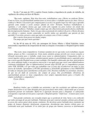 MOVIMENTO DA FRATERNIDADE
08.2007
21
No dia 1º de maio de 1951 o espírito Ernesto lembra a importância do estudo, do trabalho, da
vigilância e do esforço em favor do Mestre:
“Boa noite, vigilantes. Hoje direi boa noite, trabalhadores com o Mestre no sindicato Divino.
Como na Terra, na espiritualidade também temos os nossos dias e o trabalho operoso do Amor. Para se
conhecer o Mestre é necessário que compareçamos à escola e no quadro negro da vida é que o aprendiz
aprende como estudar e assim avançar adiante do reitor. Portanto, bondosos trabalhadores e
vigilantes, é com alegria imensa que aqui venho pela segunda vez para realizar um estudo das
possibilidades melhores. Trabalhai, estudai sempre que não olhai lá fora pela janela aberta a balbúrdia
das incompreensões humanas. Todos nós que temos a pretensão de conhecer de perto o Mestre devemos
nos esforçar e sejamos mesmo camaradas no auxílio mútuo aos aprendizes que querem de fato
aprender. E eu estou convosco e peço que todos vós estejais com o Cristo e comigo.
Que o mestre Jesus possa nos ajudar sempre.
Um amigo que quer muito aprender”.
No dia 08 de maio de 1951, nas mensagens do Ferens Alberts e Alfred Scheicher, temos
mencionada a importância da compreensão de todas as situações vivenciadas e o Hospital Espírita André
Luiz.
“Boa noite, meus companheiros. Continuo satisfeito em ver que todos vocês trabalham, traçam
planos, graças ao Pai, e executam-nos. Estou muito satisfeito porque percebo nos vossos corações a
vibração necessária para o trabalho, sendo nessa seara os administradores. Companheiro Jair, os
vossos ingentes esforços percebemos satisfatoriamente quanto às possibilidades para a aquisição para
que o nosso querido Hospital torne-se uma realidade. Este humilde colaborador que hoje, pela primeira
vez, neste ambiente traduz a sua palavra sincera faz o seu apelo para que vocês como administradores
continuem trabalhando. Que os administradores possam saber OUVIR, que os companheiros possam
saber VER, SENTIR e ver que todos que trabalham com o Cristo são reconhecíveis em todos os seus
setores de trabalho. Aprendamos a OUVIR, aprendamos a ANALISAR, aprendamos a tirar PROVEITO
de todas as situações para caminharmos assim para o Pai. Devemos trabalhar no anonimato, devemos,
do que nos foi dado de acréscimo, dar sempre de graça. Das possibilidades vibratórias da
espiritualidade possam os meus companheiros tirar sempre engrandecimento para o Criador. Do
simples trabalhador e companheiro”.
Ferens Alberts.
(...)
Bondosos irmãos, que o trabalho aos assistentes e que dos assistentes aos enfermos possam
sempre desenvolver-se no ritmo desejado para que possa haver mais união, e desta união que os nossos
propósitos possam ser realizados. Refiro-me à aquisição (terreno para o Hospital), se esforçardes
conseguirão o esperado terreno para o esperado o Hospital espírita “André Luiz”. Contarei para vocês
assim:
Num grande continente, nos recuados tempos que se perderam de vista, havia e era conhecido
por todos um mapa de um país inabitado. Poderiam neste país construir grandes colônias para abrigar
os povos dos outros países deste mesmo continente. De um destes países habitado deste continente um
grupo de homens dispostos idealizaram, prepararam, desenharam uma imensa colônia para ser
construída neste país inabitado. O rei deste país do grupo dos homens convocou os determinados
 