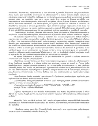 MOVIMENTO DA FRATERNIDADE
08.2007
22
voluntários, dotaram-nos, equiparam-nos e eles iniciaram a jornada. Povoaram este país inabitado.
Nesse mesmo país inabitado, os técnicos, os administradores e muitos homens simples sabiam que
existia uma pequena área também inabitada que era terra boa, ar puro, e desejavam construir lá, nesta
pequena área, um sanatório, mas para chegar nesta área teriam os homens escolhidos que
empreenderem travessia em grandes florestas de decepções, cheias de febre de morte, de desânimo e
muitos desistiram certamente. Um bravo infante foi à frente desejoso de construir o sanatório, de
desenhar na sua área os devidos apartamentos e por isso levou consigo engenheiros. Com a sua voz
impressionante convocou ele mesmo muitos companheiros, mais de 200 colaboraram ativamente. Mais
de dois mil (2000) o acompanhavam. Iniciou caminhada perigosa mas cheia, se vencida, de esplendor!
Desassossego, desânimo, decisões não tomadas foram percebidas e foram enfraquecendo os
escolhidos. Foram vencendo as febres, foram vencendo as florestas, mas o trabalho aumentava sempre!
O audacioso infante recuou, tornou-se taciturno, mas os seus companheiros tinham sempre a
esperança de ver brilhar em seus olhos o fulgor da vitória que estava bem próximo! O infante abaixou
os olhos e com o mesmo propósito e ideais voltou-se para as outras zonas, mas não esqueceu-se nunca
daqueles que morosamente continuavam a avançar através da floresta. O rei do outro país procurou e
deu a mão aos administradores incentivando-os, e os administradores vencendo dificuldades tremendas
davam as ordens a aqueles que continuavam vencendo a travessia das florestas. E que beleza e que
satisfação para os que continuaram na jornada porque a terra necessária para ser construído o
sanatório está quase sendo conquistada! O desenho, os esforços do dinâmico infante continuam sendo
as aspirações dos que continuaram para adquirir o terreno para o sanatório.
O infante continuava a trabalhar e os que continuaram na jornada e saíram vencedores
continuaram com o infante. Deram as mãos!
O júbilo de todos foi imenso, não houve constrangimento porque as ordens dos administradores
foram finalmente cumpridas e o infante voltou para continuar a obra do sanatório. Porque todos
obedeciam ao rei, porque todos estavam com o rei e porque todos depositavam no rei uma confiança
ilimitada, porque o rei deu ao seu povo um país espiritualizado e dentro desse país espiritualizado deu
aos seus administradores o seu Hospital de que tanto esse país necessitava. E com esse país floresceu a
paz, floresceu a Compreensão e o Cristo habitou com seus conhecimentos as regiões desse antigo
continente.
Meus bondosos irmãos, assim foi com todos vocês. Partiram do país longínquo, aqui estão para
espiritualizar este mundo inabitado quase de moral.
E ainda dentro desse país constroem os vossos ideais para que possam também sair dos vossos
espíritos os erros e as vossas dívidas”.
Cooperai na construção do sanatório-HOSPITAL ESPÍRITA “ANDRÉ LUIZ”.
(Joseph Gleber – Alfredo Scheicher)
(...)
Segundo informação de José Grosso, materializado, pelo Fábio, na fazenda Eureka, o irmão
Alfredo é o mesmo Joseph, porém em encarnação anterior e quando vibracionalmente está mais ligado
ao Enio.”
O espírito Paulo, em 18 de maio de 1951, ressalta a importância da responsabilidade das tarefas
assumidas, não bastando somente a consciência das mesmas, mas também a persistência na continuidade
dos trabalhos:
“Bondosos irmãos, que a Paz Divina do Senhor desça sobre seus espíritos que galhardamente
vivem na carne executando o trabalho do servo fiel.
 
