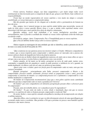 MOVIMENTO DA FRATERNIDADE
08.2007
23
Vivíeis outrora, bondosos amigos, nas lutas sanguinárias e por muito tempo todos vocês
continuaram na luta incessante para a conquista de algo de que, graças a um Mestre, hoje conheceis as
responsabilidades.
Vivem hoje na tarefa regeneradora de vossos espíritos e isso muito me alegra o coração
sensibilizado, as vossas lutas para a compreensão mútua.
São tão grandes que muitos de vós chegam até a duvidar sobre a permanência do homem na
face da terra.
Mas, amigos, isso é natural porque no meu espírito ainda habita uma nuvenzinha, nuvem de
nada ter feito para o nosso querido Mestre Jesus e o que a minha visão espiritual muitas vezes
descortina é tão belo que o meu espírito fica cheio de alegria e entusiasmo.
Queridos amigos, vocês hoje trabalham e as vossas inteligências percebem coisas
extraordinárias, mas se fizerdes a caridade das virtudes as vossas visões espirituais serão tão belas que
excederão a tudo.
Persistência, amigos, Amor, Compreensão, Paz e Tranqüilidade para os vossos espíritos.
Que a Paz do Sublime Senhor desça sobre os nossos espíritos.”
Abaixo seguem as mensagens de uma entidade que não se identifica, sendo a primeira do dia 29
de maio e as outras do dia 05 de junho de 1951:
“Que a natureza na sua apoteose possa nos mostrar sempre o Criador. Milenares companheiros
e irmãos, que a nossa trajetória para compreender o infinito possa ser marcada com a pureza dos
nossos esforços diante da magnificente beleza da própria natureza.
Reverencio-me ao Senhor diante da magnificente natureza, de onde com os meus olhos eu vejo o
sol que com a sua eterna e excelsa beleza a tudo penetra com o seu arrebol.
Irmãos amados, de há muito ou há muito, peregrinei na terra de onde pude, muitas vezes,
contemplar a magnificência do amanhecer, aonde eu pude penetrar a rutilância no sol e quando, na
minha meditação, eu olhava o pôr-do-sol, uma voz gritava no meu íntimo:
Quero estar com o criador, quero ter forças para O compreender cada vez mais, nem que isto
custasse eternidade.
Quando peregrinei , principalmente pela Índia, procurei compreender o Mestre e fui
compreendido; procurei estudar, ensinando; procurei armar as pequeninas coisas e amei; procurei
compreender as misérias do mundo e as compreendi;procurei ter o sofrimento e compreendê-lo e nas
minhas meditações o compreendi.
Hó Senhor de Compreensão incomensurável, faça que o meu pobre espírito nesta caminhada
edificante que faço compreenda cada vez mais a grandeza do Universo!
Hó Senhor! que estes companheiros de milenária peregrinação possam olhar o alvorecer para
Te compreender!
Possam, antes do trabalho diário, ver o amanhecer para Te engrandecer!
Hó Senhor! Tu que estás em todos os seres, desde o inanimado, faça com que os nossos
espíritos e os espíritos de todos os homens possam compreender a razão da Vida!
Só assim, Senhor, o meu espírito cansado estraçalhará a mordaça da incompreensão em relação
à sublime natureza.
Queridos filhos, esta é a primeira vez que vos falo diretamente através de uma aparelhagem que
eu mesmo ainda custo a coordenar. Mas permita o Pai que a próxima vez possa o meu humilde espírito
sintonizar e dar maior clareza.
 