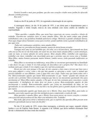 MOVIMENTO DA FRATERNIDADE
08.2007
25
Partirei levando o mais puro perfume, que dos seus corações criados neste jardim foi oferecido
durante a minha presença.
Boa noite.”
Ainda no dia 05 de junho de 1951, foi registrada a doutrinação de um espírito.
A mensagem abaixo, do dia 10 de junho de 1951, é um alerta para o despertamento para o
trabalho. Segundo o irmão Joseph, trata-se de uma entidade com muito crédito de trabalho na
espiritualidade.
“Meus queridos e amados filhos, que nesta base conservem em vossos corações o desejo do
trabalho. Encontro-me satisfeito entre os meus amados filhos. Não faz muito tempo uma grande
trabalhadora com a sua grandiosa bondade palestrava comigo. Mostrava a grande satisfação imensa.
Para aqui chegar deixei bastantes coisas para resolver, pondo também ciente a grande trabalhadora de
que aqui viria.
Todos nós continuamos satisfeitos, meus amados filhos.
Mais uma vez, providências foram tomadas, pontos de alerta foram avivados.
Transpus mais uma vez um turbilhão que, em volta, era a inconsciência. Aproximando-me deste
orbe orei ao Pai em ver tão bela tarde, em reunir-me aos meus muito amados filhos e assim entrelaçar,
cada vez mais, as nossas afeições de outras épocas. Meus amados filhos, trabalhai com segurança,
trabalhai com Amor, trabalhai com sinceridade para que o próximo veja em vossos atos a Verdade.
Meus filhos, muitos homens passaram, muitos homens, irmãos nossos, estão passando indiferentes ao
trabalho.
Meus filhos se encontram na indiferença, meus filhos se encontram aparentemente na humildade
e não dizeis vós que o irmão X vive bem porque ele desconhece até o próprio Pai? Não dizeis vós a
nenhum outro que o irmão X vive simples e que ele é um bem-aventurado...
Deveis por eles orar porque o Pai quer de nós somente a luta como a árvore que luta com a
terra para adquirir a seiva; como o dia que luta quando se aproxima a noite; como o animal que
procura defender os seus filhinhos; como a água luta com o fogo. Todos estes que lutam estão com o
Pai. Bem-aventurados aqueles que lutam! Bem-aventurados os que “lutam” quando não entram em
acordo com o próximo! Bem aventurada a máquina que luta no seu mecanismo queimando óleo para
movimentar-se! Meus filhos muitos amados, o Pai quer de nós luta constante para vencermos e assim
compreender. A inteligência de todos deve ser posta a prova. Bem-aventurados aqueles de fato
encontraram a verdade. Bem-aventurados aqueles que crêem na imortalidade da alma, no seu
aprendizado, no seu adiantamento, e na sua luta e na sua glória! para a grande alçada ao Pai querido
que espera.
Bem-aventurados aqueles que lutam para ver o Mestre. Orai, meus bons filhos, para todos os
humildes, para todos aqueles que não têm inteligência para compreender a razão da vida.
Meus queridos e amados filhos, que o Mestre Jesus possa morar em vossos corações e orientar
com a precisão misericordiosa de Seu Amor este milenário orbe. Trabalho!
Boa tarde. Que possa entrar a milenária noite, que os espíritos dos queridos filhos possam neste
milenário aprendizado marcar mais um dia feliz”.
No dia 12 de junho de 1951, temos duas mensagens, a primeira que segue, segundo relatam
lembra a voz do Espírito Sadu Ramar. A segunda é de Alfredo, que deixa também orientação final
devido o afastamento de duas irmãs das reuniões:
 
