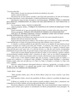 MOVIMENTO DA FRATERNIDADE
08.2007
26
“(voz desconhecida)
Meus irmãos, vós que sois uma parcela divina da sabedoria, boa noite.
Aonde a razão de tudo isso?
Encontrava-me em uma imensa varanda e uma bela tarde aproximou-se de mim um bramanez,
não liguei importância, vestes esfarrapadas e traduzia perfeitamente um pária comum.
Aproximou-se mais de mim curvando-se reverenciosamente: SENHOR, COMO O APRENDIZ
QUE PROCURA COMPREENDER AS COISAS DO ESCLARECIMENTO EU VOS PERGUNTO, O
QUE É VIDA?
Eu vos pergunto, Senhor, O QUE É A CRIAÇÃO?
Ainda te pergunto, Senhor, o PORQUÊ DA EXISTÊNCIA DE TODOS OS SERES QUE VIVEM
NESTA TERRA?
Fiquei extasiado em ver que este aprendiz desejava muito e eu muito sabia sobre estas coisas.
Tornou a perguntar: POR QUE SÃO CRIADOS OS VERMES E OS ANIMAIS BRUTOS?
POR QUE AS ÁRVORES CRESCEM, VIVEM E MORREM COMO NÓS OUTROS? ENFIM,
SENHOR, RESPONDA-ME, O QUE É A EVOLUÇÃO?
Estava eu diante de um homem cujo espírito já era cem vezes mais avançado do que eu.
Sabedor disto não me atemorizei, disse-lhe:
O que tu procuras bem que já conheces. Pois eu direi o que eu sei sobre isto. A vida, meu irmão,
é oportunidade que o Criador nos proporciona para que dela saibamos vencer ou perder.
A criação é a sintonia perfeita de que tudo deve mover-se ao impulso de suas próprias forças
porque a iniciação da criação já foi feita pelo Criador. A existência, meu irmão, faz com que nós
vejamos que tudo cresce, que tudo tem o seu tempo e que deste tempo nós, o vegetal e o mineral, temos
nosso período para criar, para viver. E a vida das árvores e a vida dos seres inertes correspondem
perfeitamente de que tudo evolui, de que tudo respira, de que tudo procura sintonizar-se com o Criador.
Assim como tu a mim chegaste desejoso de tudo isso saber, os seres minerais, vegetais e animais
inconscientemente também desejam saber e desejosos de saber é que no seu silêncio perguntam ao
Criador algo sobre a vida nova, princípios sobre a criação e diretrizes para uma existência frutífera.
Como tu que a mim chegaste pedindo algo que já possuis, a natureza pede ao Criador e o
Criador dá o progresso e o progresso exige claridade e claridade almeja divindade e a dinvidade,
bondoso irmão, como viste em tudo isso, é a Vida. E a Vida é o Criador e o Criador é a Vida e nós
somos o TODO.
Silenciei e aquele bramanez esfarrapado afastou-se silencioso, agradecido, e eu tenho a certeza
de que ele algo aprendeu e eu aprendi uma grande coisa: APRENDI A SER HUMILDE E A
HUMILDADE JÁ É SÍMBOLO DE PROGRESSO.”
“Irmão Alfred – Joseph:
“Meus queridos irmãos, que a Paz do Divino Mestre esteja em vossos corações e que Jesus
possa nos ajudar.
Meus queridos irmãos, através das parábolas do Mestre conheceis a parábola da figueira que
secou.
O Mestre no caminho de sua vida realizava grandes prodígios. Sentiu fome e, juntamente com
companheiros de idéias sublimes, procurou algo para alimentar seus estômagos.
Encontrou a figueira e esta não tinha fruto algum. Nas vossas interpretações sempre maldizeis a
figueira para ensinar, para explicar os ensinamentos do Mestre principalmente nessa passagem. No
 