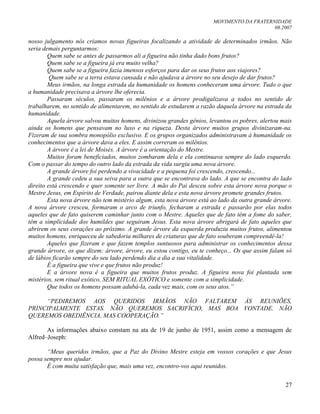 MOVIMENTO DA FRATERNIDADE
08.2007
27
nosso julgamento nós criamos novas figueiras focalizando a atividade de determinados irmãos. Não
seria demais perguntarmos:
Quem sabe se antes de passarmos ali a figueira não tinha dado bons frutos?
Quem sabe se a figueira já era muito velha?
Quem sabe se a figueira fazia imensos esforços para dar os seus frutos aos viajores?
Quem sabe se a terra estava cansada e não ajudava a árvore no seu desejo de dar frutos?
Meus irmãos, na longa estrada da humanidade os homens conheceram uma árvore. Tudo o que
a humanidade precisava a árvore lhe oferecia.
Passaram séculos, passaram os milênios e a árvore prodigalizava a todos no sentido de
trabalharem, no sentido de alimentarem, no sentido de estudarem a razão daquela árvore na estrada da
humanidade.
Aquela árvore salvou muitos homens, divinizou grandes gênios, levantou os pobres, alertou mais
ainda os homens que pensavam no luxo e na riqueza. Desta árvore muitos grupos divinizaram-na.
Fizeram de sua sombra monopólio exclusivo. E os grupos organizados administravam à humanidade os
conhecimentos que a árvore dava a eles. E assim correram os milênios.
A árvore é a lei de Moisés. A árvore é a orientação do Mestre.
Muitos foram beneficiados, muitos zombaram dela e ela continuava sempre do lado esquerdo.
Com o passar do tempo do outro lado da estrada da vida surgiu uma nova árvore.
A grande árvore foi perdendo a vivacidade e a pequena foi crescendo, crescendo...
A grande cedeu a sua seiva para a outra que se encontrava do lado. A que se encontra do lado
direito está crescendo e quer somente ser livre. A mão do Pai desceu sobre esta árvore nova porque o
Mestre Jesus, em Espírito de Verdade, pairou diante dela e esta nova árvore promete grandes frutos.
Esta nova árvore não tem mistério algum, esta nova árvore está ao lado da outra grande árvore.
A nova árvore cresceu, formaram o arco de triunfo, fecharam a estrada e passarão por elas todos
aqueles que de fato quiserem caminhar junto com o Mestre. Aqueles que de fato têm a fome do saber,
têm a simplicidade dos humildes que seguiram Jesus. Esta nova árvore abrigará de fato aqueles que
abrirem os seus corações ao próximo. A grande árvore da esquerda produziu muitos frutos, alimentou
muitos homens, enriqueceu de sabedoria milhares de criaturas que de fato souberam compreendê-la!
Aqueles que fizeram e que fazem templos suntuosos para administrar os conhecimentos dessa
grande árvore, os que dizem: árvore, árvore, eu estou contigo, eu te conheço... Os que assim falam só
de lábios ficarão sempre do seu lado perdendo dia a dia a sua vitalidade.
É a figueira que vive e que frutos não produz!
E a árvore nova é a figueira que muitos frutos produz. A figueira nova foi plantada sem
mistérios, sem ritual exótico, SEM RITUAL EXÓTICO e somente com a simplicidade.
Que todos os homens possam adubá-la, cada vez mais, com os seus atos.”
“PEDIREMOS AOS QUERIDOS IRMÃOS NÃO FALTAREM ÀS REUNIÕES,
PRINCIPALMENTE ESTAS. NÃO QUEREMOS SACRIFÍCIO, MAS BOA VONTADE. NÃO
QUEREMOS OBEDIÊNCIA, MAS COOPERAÇÃO.”
As informações abaixo constam na ata de 19 de junho de 1951, assim como a mensagem de
Alfred–Joseph:
“Meus queridos irmãos, que a Paz do Divino Mestre esteja em vossos corações e que Jesus
possa sempre nos ajudar.
É com muita satisfação que, mais uma vez, encontro-vos aqui reunidos.
 