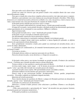 MOVIMENTO DA FRATERNIDADE
08.2007
28
Peço que todos vocês vibrem Amor, vibrem Alegria!
Consta nos anais do Universo que um genial Criador vivia satisfeito diante das suas coisas
maravilhosamente criadas.
Para que a criação das coisas fosse completa achou necessário criar algo mais para o conjunto.
Idealizou e para plasmar essa coisa chamou um seu principal discípulo e lhe falou: Filho dileto,
fornecerei a ti o material necessário, fornecerei os fluidos e tu, com a tua perícia, criará a massa e dará
vida e criará mesmo esta coisa para harmonia do conjunto de minha criação.
O discípulo partiu sabendo que precisava vencer o tempo.
Com o seu grande conhecimento fez a grande massa, criando uma grande moradia.
O tempo foi escoando e nesta grande moradia o discípulo preferiu um determinado apartamento
e deste apartamento ele ia orientando os seus auxiliares. Milhares e milhares.
Supervisionava tudo.
Nesta grande moradia está a “coisa” idealizada pelo grande Criador.
O discípulo viu que a moradia ia tomando aspecto novo.
Em determinadas repartições havia monstruosos defeitos...
No interior a massa para a construção continuava líquida, terrivelmente quente.
Correram os tempos, foram vindo novos auxiliares, a massa líquida foi esfriando, os defeitos
monstros dos apartamentos foram diminuindo...
Seres grandemente visionários criados para ajudar na construção da moradia foram, com o
correr do tempo, diminuindo...
A construção foi condensando-se, foi tomando harmoniosamente parte no conjunto das coisas
do Genial Criador.
Correram os séculos...
O discípulo deixou ordens ao regressar para junto do seu Mestre.
Pareceres foram trocados, novas diretrizes e o Tempo foi escoando-se...
***
O discípulo voltou para a sua mesma localidade na grande moradia. O número dos auxiliares
cresceu... Constatou que a grande moradia tomava a forma idealizada.
Tornou a deixar os seus auxiliares e partiu para junto do Mestre.
Lá ficou muito tempo, muito tempo... e de lá mesmo já possuía a facilidade de supervisionar
aquela “coisa” que tinha sido iniciada nos recuados passar dos tempos...
A grande moradia estava repleta. Mil oportunidades foram concedidas a muitos...
Entretanto milhares de descontentes que passavam a adversários...
Poucos eram os que procuravam auxiliar. Incompreensão, vitórias, quedas, pouquíssimas
ascensões... Escuridão completa nos habitantes daquela moradia...
Quarenta mil séculos passaram!...
Nesse ínterim dezenas de auxiliares do Mestre e amigos do Discípulo partiram em demanda da
moradia, aquela “coisa” idealizada pelo Genial Criador.
A moradia ora estável ora em desarmonia...
Silencioso, o Genial Criador pensava como solucionar o problema. Chamou o seu discípulo,
filho dileto, e disse:
- Filho, para penetrardes e aproximardes da “massa” da moradia tens que preparar bastante,
precisarás passar por tormentos inenarráveis...”
O Discípulo prontificou-se prontamente.
 