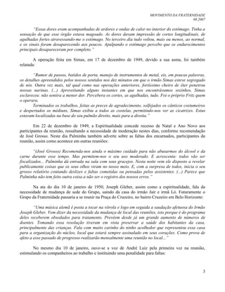 MOVIMENTO DA FRATERNIDADE
08.2007
3
“Essas dores eram acompanhadas de ardores e ondas de calor no interior do estômago. Tinha a
sensação de que esse órgão estava magoado. As dores davam impressão de cortes longitudinais, de
agulhadas fortes atravessando-me o estômago. No terceiro dia tudo voltou, mais ou menos, ao normal,
e os sinais foram desaparecendo aos poucos. Apalpando o estômago percebo que os endurecimentos
principais desapareceram por completo.”
A operação feita em Simas, em 17 de dezembro de 1949, devido a sua asma, foi também
relatada:
“Rumor de passos, batidos de porta, manejo de instrumentos de metal, eis, em poucas palavras,
os detalhes apreendidos pelos nossos sentidos nos dez minutos em que o irmão Simas esteve segregado
de nós. Outra vez mais, tal qual como nas operações anteriores, fortíssimo cheiro de éter penetrou
nossas narinas. (...) Aproveitando alguns instantes em que nos encontrávamos sozinhos, Simas
esclareceu: não sentira a menor dor. Percebera os cortes, as agulhadas, tudo. Foi o próprio Fritz quem
o operara.
Terminados os trabalhos, feitas as preces de agradecimento, solfejados os cânticos costumeiros
e despertados os médiuns, Simas exibiu a todos as costelas, permitindo-nos ver as cicatrizes. Estas
estavam localizadas na base do seu pulmão direito, mais para a direita.”
Em 22 de dezembro de 1949, a Espiritualidade concede recesso de Natal e Ano Novo aos
participantes da reunião, ressaltando a necessidade de moderação nestes dias, conforme recomendação
de José Grosso. Neste dia Palminha também adverte sobre as faltas dos encarnados, participantes da
reunião, assim como acontece em outras reuniões:
“(José Grosso) Recomenda-nos ainda o máximo cuidado para não abusarmos do álcool e da
carne durante esse tempo. Mas permitem-nos o seu uso moderado. E acrescenta: todos vão ser
fiscalizados... Palminha dá entrada na sala com seus gracejos. Nesta noite vem ele disposto a revelar
publicamente coisas que os seus olhos viram no nosso meio. E, com a surpresa de todos, inicia o seu
grosso relatório contando deslizes e faltas cometidas ou pensadas pelos assistentes. (...) Parece que
Palminha não tem feito outra coisa a não ser o registro dos nossos erros.”
Na ata do dia 10 de janeiro de 1950, Joseph Gleber, assim como a espiritualidade, fala da
necessidade de mudança de sede do Grupo, saindo da casa do irmão Jair e irmã Ló. Futuramente o
Grupo da Fraternidade passaria a se reunir na Praça do Cruzeiro, no bairro Cruzeiro em Belo Horizonte:
“Uma música alemã é posta a tocar na vitrola e logo em seguida a saudação afetuosa do Irmão
Joseph Gleber. Vem dizer da necessidade da mudança de local das reuniões, isto porque é do programa
deles receberem obsedados para tratamento. Prevêem desde já um grande aumento de números de
doentes. Tomando essa resolução tiveram em vista preservar a saúde dos habitantes da casa,
principalmente das crianças. Fala com muito carinho do ninho acolhedor que representou essa casa
para a organização do núcleo, local que estará sempre assinalado em seus corações. Como prova de
afeto a esse passado de progresso realizarão mensalmente uma reunião no local...”
No mesmo dia 10 de janeiro, ouve-se a voz de André Luiz pela primeira vez na reunião,
estimulando os companheiros ao trabalho e instituindo uma penalidade para faltas:
 